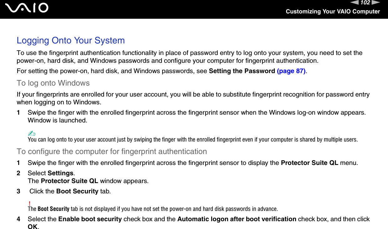 102nNCustomizing Your VAIO ComputerLogging Onto Your SystemTo use the fingerprint authentication functionality in place of password entry to log onto your system, you need to set the power-on, hard disk, and Windows passwords and configure your computer for fingerprint authentication.For setting the power-on, hard disk, and Windows passwords, see Setting the Password (page 87).To log onto WindowsIf your fingerprints are enrolled for your user account, you will be able to substitute fingerprint recognition for password entry when logging on to Windows.1Swipe the finger with the enrolled fingerprint across the fingerprint sensor when the Windows log-on window appears.Window is launched.✍You can log onto to your user account just by swiping the finger with the enrolled fingerprint even if your computer is shared by multiple users.To configure the computer for fingerprint authentication1Swipe the finger with the enrolled fingerprint across the fingerprint sensor to display the Protector Suite QL menu.2Select Settings.The Protector Suite QL window appears.3 Click the Boot Security tab.!The Boot Security tab is not displayed if you have not set the power-on and hard disk passwords in advance.4Select the Enable boot security check box and the Automatic logon after boot verification check box, and then click OK.