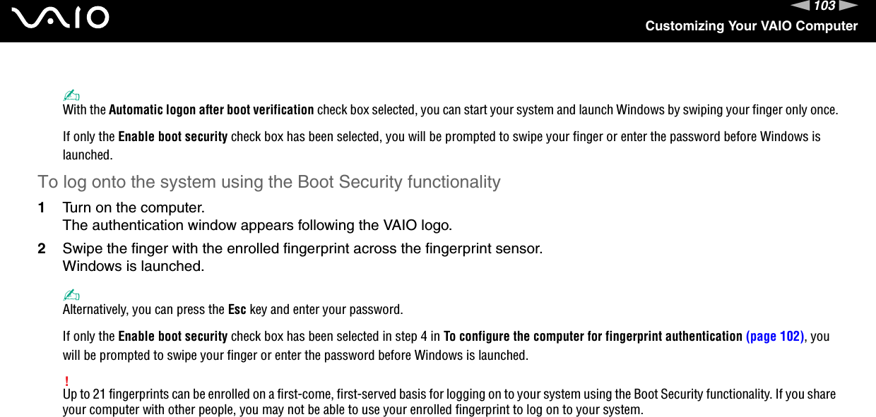 103nNCustomizing Your VAIO Computer✍With the Automatic logon after boot verification check box selected, you can start your system and launch Windows by swiping your finger only once.If only the Enable boot security check box has been selected, you will be prompted to swipe your finger or enter the password before Windows is launched.To log onto the system using the Boot Security functionality1Turn on the computer.The authentication window appears following the VAIO logo.2Swipe the finger with the enrolled fingerprint across the fingerprint sensor.Windows is launched.✍Alternatively, you can press the Esc key and enter your password.If only the Enable boot security check box has been selected in step 4 in To configure the computer for fingerprint authentication (page 102), you will be prompted to swipe your finger or enter the password before Windows is launched.!Up to 21 fingerprints can be enrolled on a first-come, first-served basis for logging on to your system using the Boot Security functionality. If you share your computer with other people, you may not be able to use your enrolled fingerprint to log on to your system. 