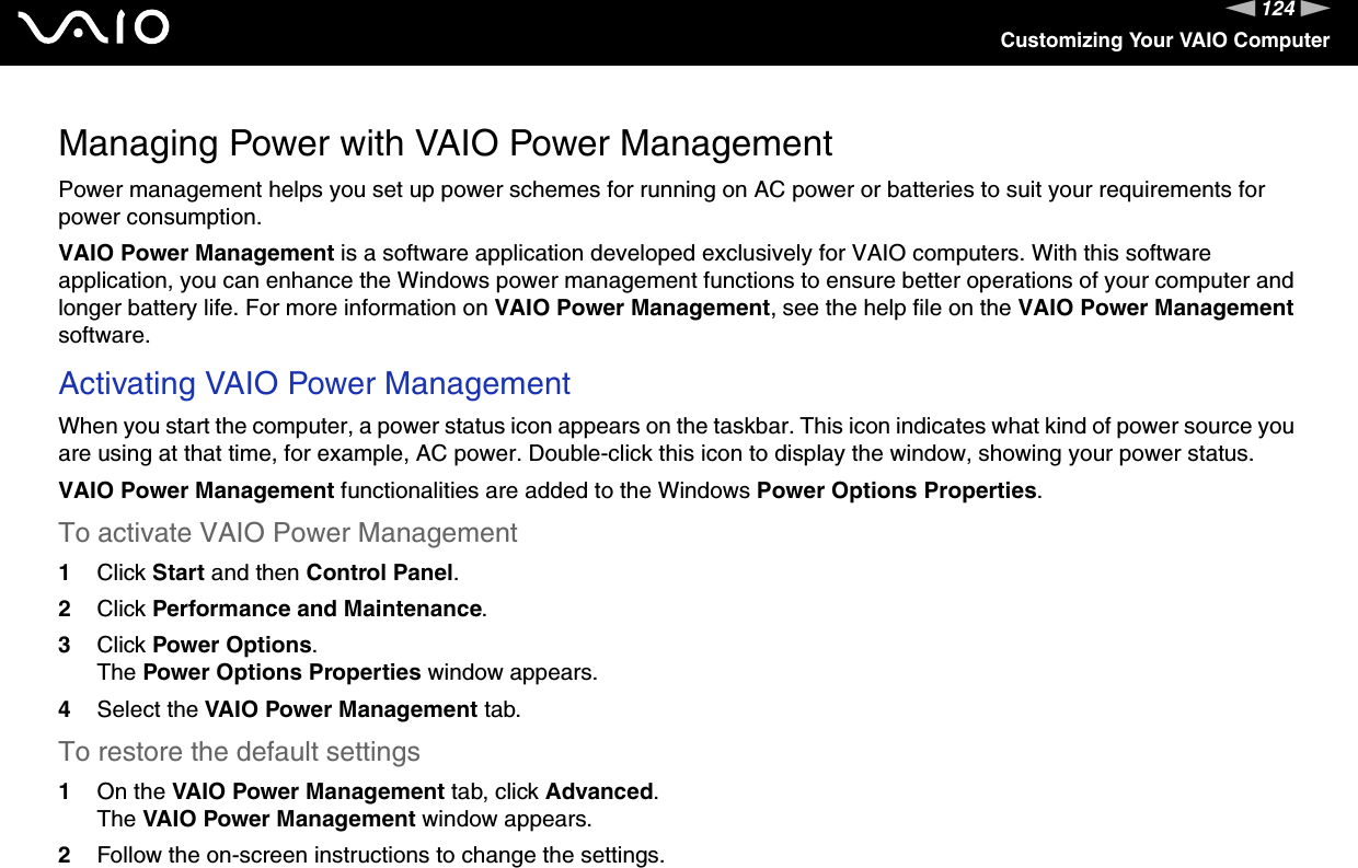 124nNCustomizing Your VAIO ComputerManaging Power with VAIO Power ManagementPower management helps you set up power schemes for running on AC power or batteries to suit your requirements for power consumption.VAIO Power Management is a software application developed exclusively for VAIO computers. With this software application, you can enhance the Windows power management functions to ensure better operations of your computer and longer battery life. For more information on VAIO Power Management, see the help file on the VAIO Power Management software.Activating VAIO Power ManagementWhen you start the computer, a power status icon appears on the taskbar. This icon indicates what kind of power source you are using at that time, for example, AC power. Double-click this icon to display the window, showing your power status.VAIO Power Management functionalities are added to the Windows Power Options Properties.To activate VAIO Power Management1Click Start and then Control Panel.2Click Performance and Maintenance.3Click Power Options.The Power Options Properties window appears.4Select the VAIO Power Management tab.To restore the default settings1On the VAIO Power Management tab, click Advanced.The VAIO Power Management window appears.2Follow the on-screen instructions to change the settings. 