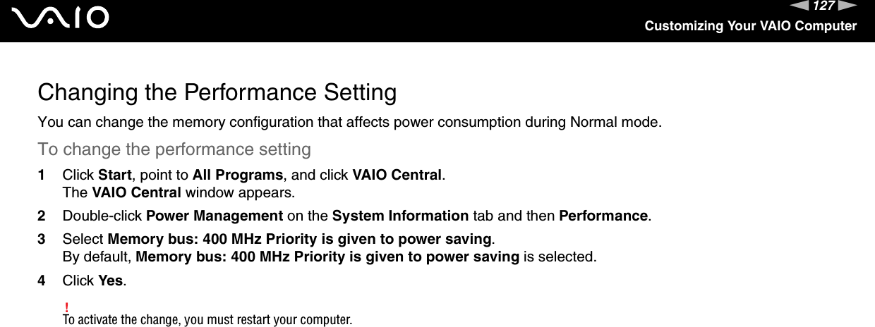 127nNCustomizing Your VAIO ComputerChanging the Performance SettingYou can change the memory configuration that affects power consumption during Normal mode.To change the performance setting1Click Start, point to All Programs, and click VAIO Central.The VAIO Central window appears.2Double-click Power Management on the System Information tab and then Performance.3Select Memory bus: 400 MHz Priority is given to power saving.By default, Memory bus: 400 MHz Priority is given to power saving is selected.4Click Yes.!To activate the change, you must restart your computer. 
