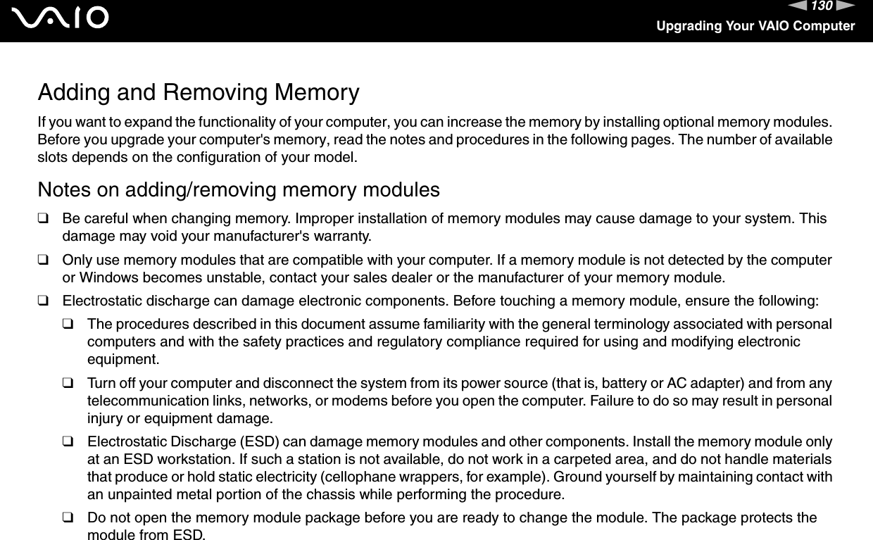 130nNUpgrading Your VAIO ComputerAdding and Removing MemoryIf you want to expand the functionality of your computer, you can increase the memory by installing optional memory modules. Before you upgrade your computer&apos;s memory, read the notes and procedures in the following pages. The number of available slots depends on the configuration of your model.Notes on adding/removing memory modules❑Be careful when changing memory. Improper installation of memory modules may cause damage to your system. This damage may void your manufacturer&apos;s warranty.❑Only use memory modules that are compatible with your computer. If a memory module is not detected by the computer or Windows becomes unstable, contact your sales dealer or the manufacturer of your memory module.❑Electrostatic discharge can damage electronic components. Before touching a memory module, ensure the following:❑The procedures described in this document assume familiarity with the general terminology associated with personal computers and with the safety practices and regulatory compliance required for using and modifying electronic equipment.❑Turn off your computer and disconnect the system from its power source (that is, battery or AC adapter) and from any telecommunication links, networks, or modems before you open the computer. Failure to do so may result in personal injury or equipment damage.❑Electrostatic Discharge (ESD) can damage memory modules and other components. Install the memory module only at an ESD workstation. If such a station is not available, do not work in a carpeted area, and do not handle materials that produce or hold static electricity (cellophane wrappers, for example). Ground yourself by maintaining contact with an unpainted metal portion of the chassis while performing the procedure.❑Do not open the memory module package before you are ready to change the module. The package protects the module from ESD.