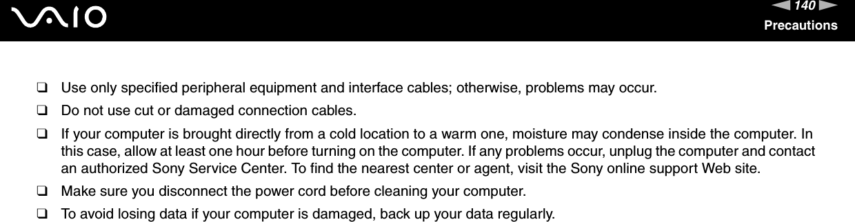 140nNPrecautions❑Use only specified peripheral equipment and interface cables; otherwise, problems may occur.❑Do not use cut or damaged connection cables.❑If your computer is brought directly from a cold location to a warm one, moisture may condense inside the computer. In this case, allow at least one hour before turning on the computer. If any problems occur, unplug the computer and contact an authorized Sony Service Center. To find the nearest center or agent, visit the Sony online support Web site.❑Make sure you disconnect the power cord before cleaning your computer.❑To avoid losing data if your computer is damaged, back up your data regularly. 