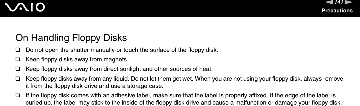 141nNPrecautionsOn Handling Floppy Disks❑Do not open the shutter manually or touch the surface of the floppy disk.❑Keep floppy disks away from magnets.❑Keep floppy disks away from direct sunlight and other sources of heat.❑Keep floppy disks away from any liquid. Do not let them get wet. When you are not using your floppy disk, always remove it from the floppy disk drive and use a storage case.❑If the floppy disk comes with an adhesive label, make sure that the label is properly affixed. If the edge of the label is curled up, the label may stick to the inside of the floppy disk drive and cause a malfunction or damage your floppy disk. 