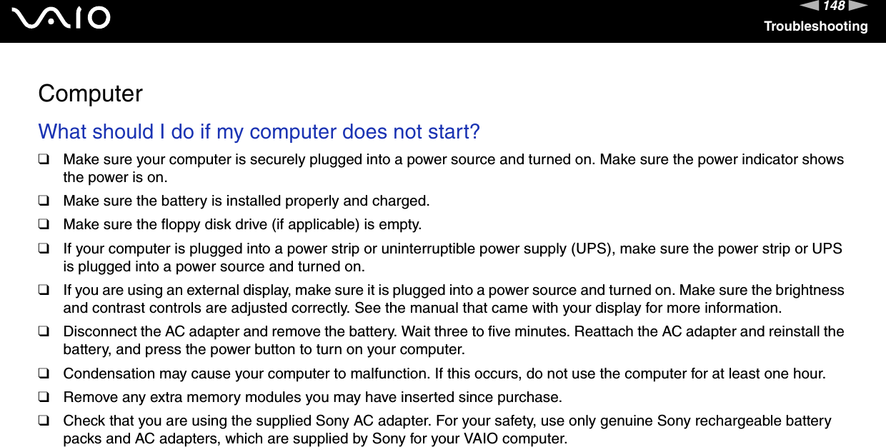 148nNTroubleshootingComputerWhat should I do if my computer does not start?❑Make sure your computer is securely plugged into a power source and turned on. Make sure the power indicator shows the power is on.❑Make sure the battery is installed properly and charged.❑Make sure the floppy disk drive (if applicable) is empty.❑If your computer is plugged into a power strip or uninterruptible power supply (UPS), make sure the power strip or UPS is plugged into a power source and turned on.❑If you are using an external display, make sure it is plugged into a power source and turned on. Make sure the brightness and contrast controls are adjusted correctly. See the manual that came with your display for more information.❑Disconnect the AC adapter and remove the battery. Wait three to five minutes. Reattach the AC adapter and reinstall the battery, and press the power button to turn on your computer.❑Condensation may cause your computer to malfunction. If this occurs, do not use the computer for at least one hour.❑Remove any extra memory modules you may have inserted since purchase.❑Check that you are using the supplied Sony AC adapter. For your safety, use only genuine Sony rechargeable battery packs and AC adapters, which are supplied by Sony for your VAIO computer. 