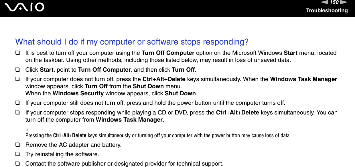 150nNTroubleshooting What should I do if my computer or software stops responding?❑It is best to turn off your computer using the Turn Off Computer option on the Microsoft Windows Start menu, located on the taskbar. Using other methods, including those listed below, may result in loss of unsaved data.❑Click Start, point to Turn Off Computer, and then click Turn Off.❑If your computer does not turn off, press the Ctrl+Alt+Delete keys simultaneously. When the Windows Task Manager window appears, click Turn Off from the Shut Down menu.When the Windows Security window appears, click Shut Down.❑If your computer still does not turn off, press and hold the power button until the computer turns off.❑If your computer stops responding while playing a CD or DVD, press the Ctrl+Alt+Delete keys simultaneously. You can turn off the computer from Windows Task Manager.!Pressing the Ctrl+Alt+Delete keys simultaneously or turning off your computer with the power button may cause loss of data.❑Remove the AC adapter and battery.❑Try reinstalling the software.❑Contact the software publisher or designated provider for technical support. 