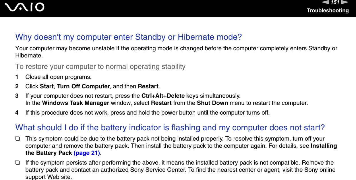 151nNTroubleshootingWhy doesn&apos;t my computer enter Standby or Hibernate mode?Your computer may become unstable if the operating mode is changed before the computer completely enters Standby or Hibernate.To restore your computer to normal operating stability1Close all open programs.2Click Start, Turn Off Computer, and then Restart.3If your computer does not restart, press the Ctrl+Alt+Delete keys simultaneously.In the Windows Task Manager window, select Restart from the Shut Down menu to restart the computer.4If this procedure does not work, press and hold the power button until the computer turns off. What should I do if the battery indicator is flashing and my computer does not start?❑This symptom could be due to the battery pack not being installed properly. To resolve this symptom, turn off your computer and remove the battery pack. Then install the battery pack to the computer again. For details, see Installing the Battery Pack (page 21).❑If the symptom persists after performing the above, it means the installed battery pack is not compatible. Remove the battery pack and contact an authorized Sony Service Center. To find the nearest center or agent, visit the Sony online support Web site. 