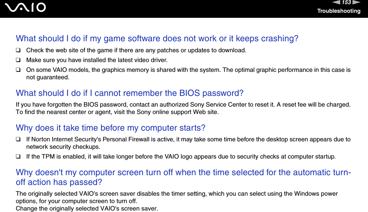153nNTroubleshootingWhat should I do if my game software does not work or it keeps crashing?❑Check the web site of the game if there are any patches or updates to download.❑Make sure you have installed the latest video driver.❑On some VAIO models, the graphics memory is shared with the system. The optimal graphic performance in this case is not guaranteed. What should I do if I cannot remember the BIOS password?If you have forgotten the BIOS password, contact an authorized Sony Service Center to reset it. A reset fee will be charged. To find the nearest center or agent, visit the Sony online support Web site. Why does it take time before my computer starts?❑If Norton Internet Security&apos;s Personal Firewall is active, it may take some time before the desktop screen appears due to network security checkups.❑If the TPM is enabled, it will take longer before the VAIO logo appears due to security checks at computer startup. Why doesn&apos;t my computer screen turn off when the time selected for the automatic turn-off action has passed?The originally selected VAIO&apos;s screen saver disables the timer setting, which you can select using the Windows power options, for your computer screen to turn off.Change the originally selected VAIO&apos;s screen saver. 