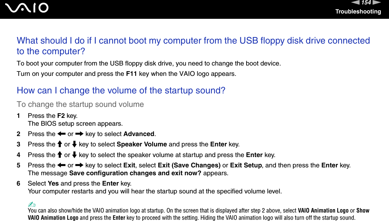 154nNTroubleshootingWhat should I do if I cannot boot my computer from the USB floppy disk drive connected to the computer?To boot your computer from the USB floppy disk drive, you need to change the boot device.Turn on your computer and press the F11 key when the VAIO logo appears. How can I change the volume of the startup sound?To change the startup sound volume1Press the F2 key.The BIOS setup screen appears.2Press the &lt; or , key to select Advanced.3Press the M or m key to select Speaker Volume and press the Enter key.4Press the M or m key to select the speaker volume at startup and press the Enter key.5Press the &lt; or , key to select Exit, select Exit (Save Changes) or Exit Setup, and then press the Enter key.The message Save configuration changes and exit now? appears.6Select Yes and press the Enter key.Your computer restarts and you will hear the startup sound at the specified volume level.✍You can also show/hide the VAIO animation logo at startup. On the screen that is displayed after step 2 above, select VAIO Animation Logo or Show VAIO Animation Logo and press the Enter key to proceed with the setting. Hiding the VAIO animation logo will also turn off the startup sound.  