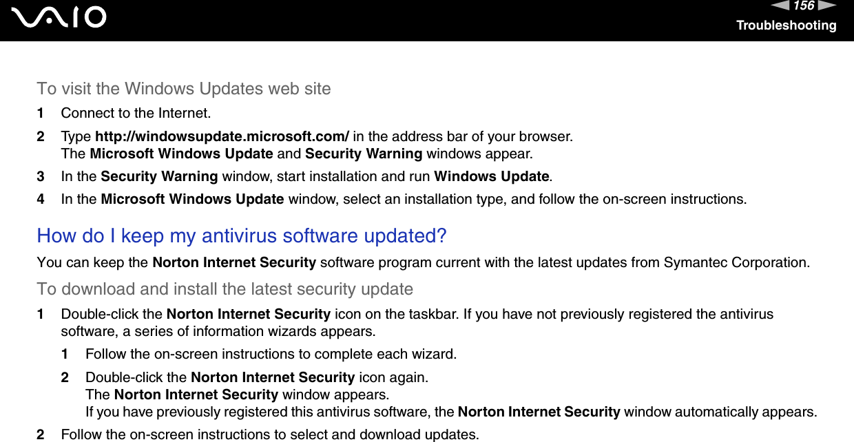 156nNTroubleshootingTo visit the Windows Updates web site 1Connect to the Internet. 2Type http://windowsupdate.microsoft.com/ in the address bar of your browser. The Microsoft Windows Update and Security Warning windows appear.3In the Security Warning window, start installation and run Windows Update. 4In the Microsoft Windows Update window, select an installation type, and follow the on-screen instructions.  How do I keep my antivirus software updated?You can keep the Norton Internet Security software program current with the latest updates from Symantec Corporation.To download and install the latest security update 1Double-click the Norton Internet Security icon on the taskbar. If you have not previously registered the antivirus software, a series of information wizards appears.1Follow the on-screen instructions to complete each wizard.2Double-click the Norton Internet Security icon again.The Norton Internet Security window appears.If you have previously registered this antivirus software, the Norton Internet Security window automatically appears.2Follow the on-screen instructions to select and download updates.   