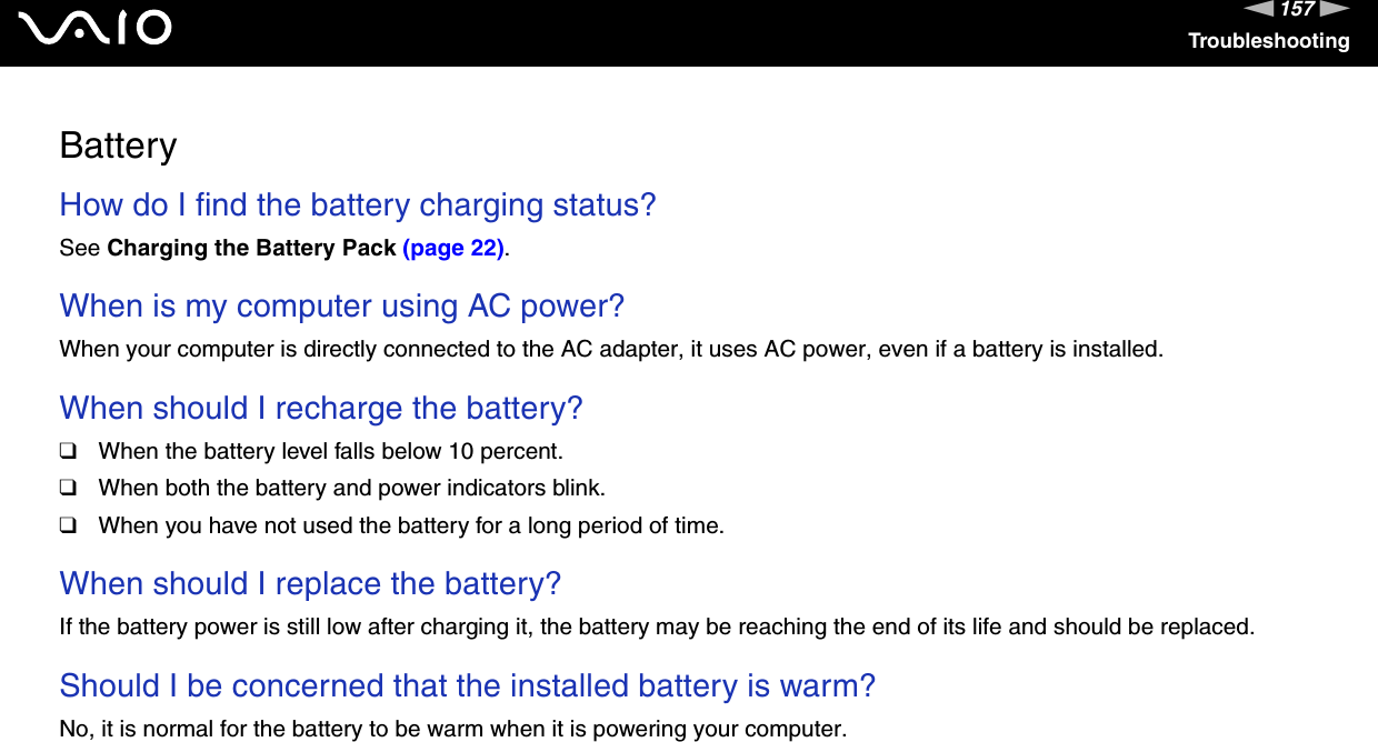 157nNTroubleshootingBatteryHow do I find the battery charging status? See Charging the Battery Pack (page 22). When is my computer using AC power? When your computer is directly connected to the AC adapter, it uses AC power, even if a battery is installed. When should I recharge the battery? ❑When the battery level falls below 10 percent.❑When both the battery and power indicators blink.❑When you have not used the battery for a long period of time. When should I replace the battery?If the battery power is still low after charging it, the battery may be reaching the end of its life and should be replaced. Should I be concerned that the installed battery is warm? No, it is normal for the battery to be warm when it is powering your computer. 