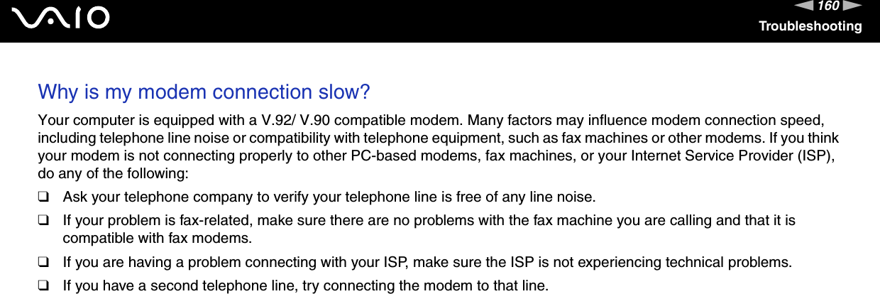 160nNTroubleshootingWhy is my modem connection slow? Your computer is equipped with a V.92/ V.90 compatible modem. Many factors may influence modem connection speed, including telephone line noise or compatibility with telephone equipment, such as fax machines or other modems. If you think your modem is not connecting properly to other PC-based modems, fax machines, or your Internet Service Provider (ISP), do any of the following:❑Ask your telephone company to verify your telephone line is free of any line noise.❑If your problem is fax-related, make sure there are no problems with the fax machine you are calling and that it is compatible with fax modems.❑If you are having a problem connecting with your ISP, make sure the ISP is not experiencing technical problems.❑If you have a second telephone line, try connecting the modem to that line.  