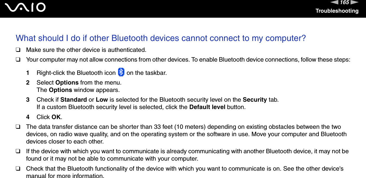 165nNTroubleshootingWhat should I do if other Bluetooth devices cannot connect to my computer?❑Make sure the other device is authenticated.❑Your computer may not allow connections from other devices. To enable Bluetooth device connections, follow these steps:1Right-click the Bluetooth icon   on the taskbar.2Select Options from the menu.The Options window appears.3Check if Standard or Low is selected for the Bluetooth security level on the Security tab.If a custom Bluetooth security level is selected, click the Default level button.4Click OK.❑The data transfer distance can be shorter than 33 feet (10 meters) depending on existing obstacles between the two devices, on radio wave quality, and on the operating system or the software in use. Move your computer and Bluetooth devices closer to each other.❑If the device with which you want to communicate is already communicating with another Bluetooth device, it may not be found or it may not be able to communicate with your computer.❑Check that the Bluetooth functionality of the device with which you want to communicate is on. See the other device&apos;s manual for more information. 