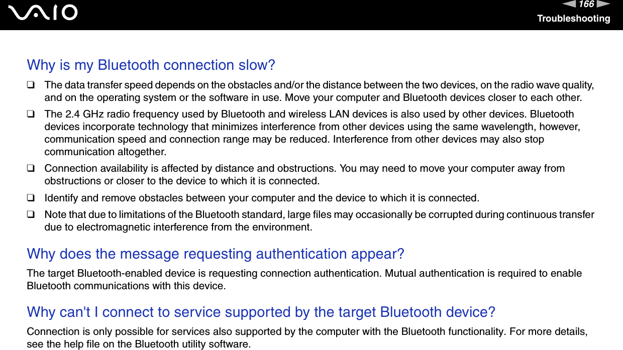 166nNTroubleshootingWhy is my Bluetooth connection slow?❑The data transfer speed depends on the obstacles and/or the distance between the two devices, on the radio wave quality, and on the operating system or the software in use. Move your computer and Bluetooth devices closer to each other.❑The 2.4 GHz radio frequency used by Bluetooth and wireless LAN devices is also used by other devices. Bluetooth devices incorporate technology that minimizes interference from other devices using the same wavelength, however, communication speed and connection range may be reduced. Interference from other devices may also stop communication altogether.❑Connection availability is affected by distance and obstructions. You may need to move your computer away from obstructions or closer to the device to which it is connected.❑Identify and remove obstacles between your computer and the device to which it is connected.❑Note that due to limitations of the Bluetooth standard, large files may occasionally be corrupted during continuous transfer due to electromagnetic interference from the environment. Why does the message requesting authentication appear?The target Bluetooth-enabled device is requesting connection authentication. Mutual authentication is required to enable Bluetooth communications with this device. Why can&apos;t I connect to service supported by the target Bluetooth device?Connection is only possible for services also supported by the computer with the Bluetooth functionality. For more details, see the help file on the Bluetooth utility software. 