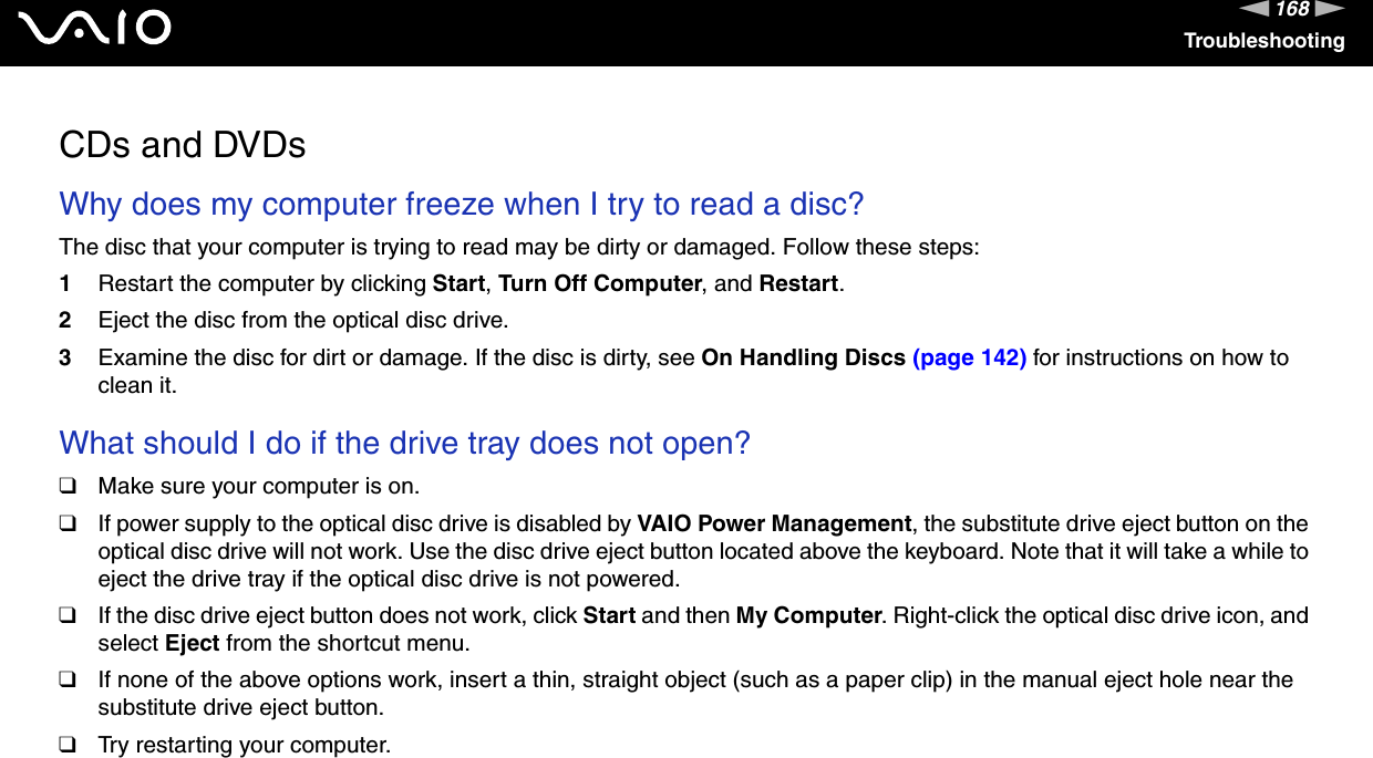 168nNTroubleshootingCDs and DVDsWhy does my computer freeze when I try to read a disc?The disc that your computer is trying to read may be dirty or damaged. Follow these steps:1Restart the computer by clicking Start, Turn Off Computer, and Restart.2Eject the disc from the optical disc drive.3Examine the disc for dirt or damage. If the disc is dirty, see On Handling Discs (page 142) for instructions on how to clean it. What should I do if the drive tray does not open?❑Make sure your computer is on.❑If power supply to the optical disc drive is disabled by VAIO Power Management, the substitute drive eject button on the optical disc drive will not work. Use the disc drive eject button located above the keyboard. Note that it will take a while to eject the drive tray if the optical disc drive is not powered.❑If the disc drive eject button does not work, click Start and then My Computer. Right-click the optical disc drive icon, and select Eject from the shortcut menu.❑If none of the above options work, insert a thin, straight object (such as a paper clip) in the manual eject hole near the substitute drive eject button.❑Try restarting your computer. 