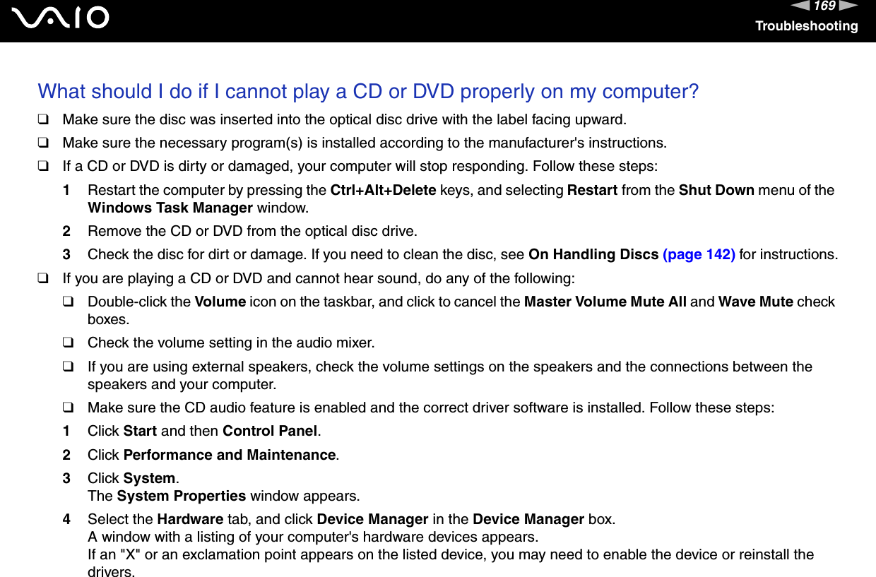169nNTroubleshootingWhat should I do if I cannot play a CD or DVD properly on my computer?❑Make sure the disc was inserted into the optical disc drive with the label facing upward.❑Make sure the necessary program(s) is installed according to the manufacturer&apos;s instructions.❑If a CD or DVD is dirty or damaged, your computer will stop responding. Follow these steps:1Restart the computer by pressing the Ctrl+Alt+Delete keys, and selecting Restart from the Shut Down menu of the Windows Task Manager window.2Remove the CD or DVD from the optical disc drive.3Check the disc for dirt or damage. If you need to clean the disc, see On Handling Discs (page 142) for instructions.❑If you are playing a CD or DVD and cannot hear sound, do any of the following:❑Double-click the Volume icon on the taskbar, and click to cancel the Master Volume Mute All and Wave Mute check boxes.❑Check the volume setting in the audio mixer.❑If you are using external speakers, check the volume settings on the speakers and the connections between the speakers and your computer.❑Make sure the CD audio feature is enabled and the correct driver software is installed. Follow these steps:1Click Start and then Control Panel.2Click Performance and Maintenance.3Click System. The System Properties window appears.4Select the Hardware tab, and click Device Manager in the Device Manager box. A window with a listing of your computer&apos;s hardware devices appears.If an &quot;X&quot; or an exclamation point appears on the listed device, you may need to enable the device or reinstall the drivers.
