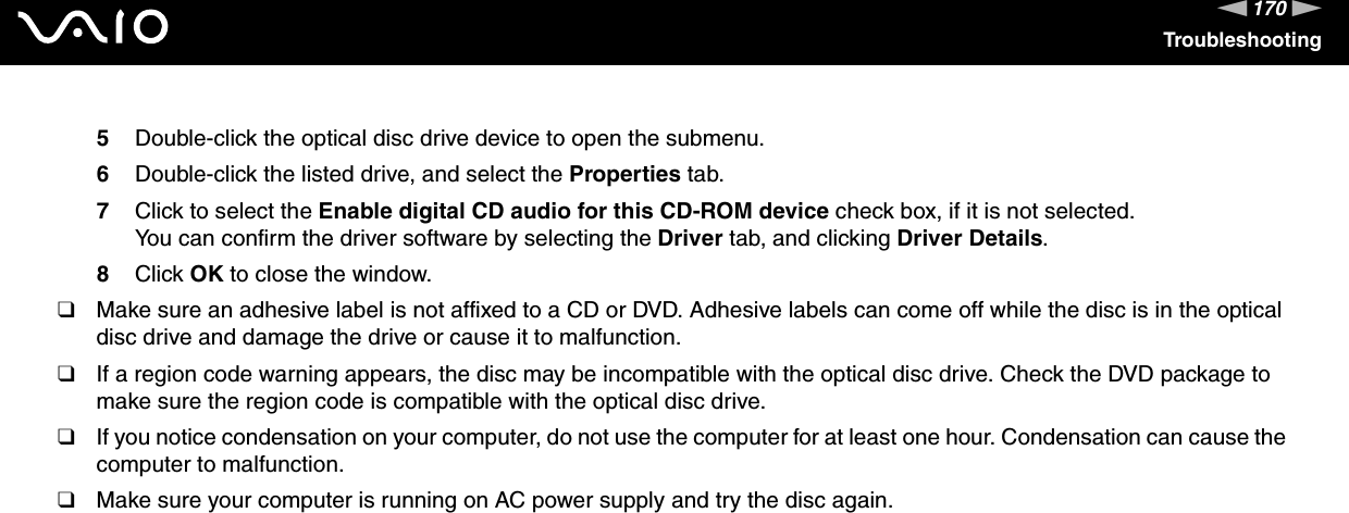 170nNTroubleshooting5Double-click the optical disc drive device to open the submenu.6Double-click the listed drive, and select the Properties tab.7Click to select the Enable digital CD audio for this CD-ROM device check box, if it is not selected.You can confirm the driver software by selecting the Driver tab, and clicking Driver Details.8Click OK to close the window.❑Make sure an adhesive label is not affixed to a CD or DVD. Adhesive labels can come off while the disc is in the optical disc drive and damage the drive or cause it to malfunction.❑If a region code warning appears, the disc may be incompatible with the optical disc drive. Check the DVD package to make sure the region code is compatible with the optical disc drive.❑If you notice condensation on your computer, do not use the computer for at least one hour. Condensation can cause the computer to malfunction.❑Make sure your computer is running on AC power supply and try the disc again. 