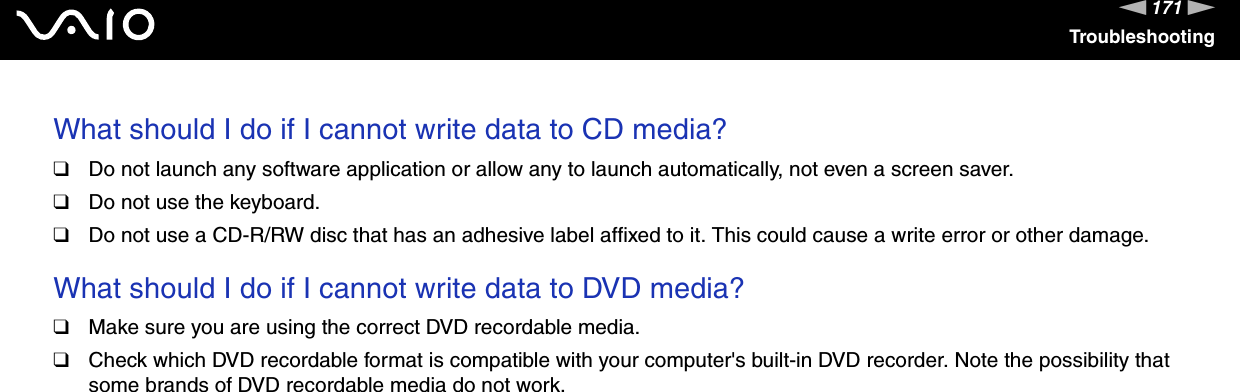 171nNTroubleshootingWhat should I do if I cannot write data to CD media?❑Do not launch any software application or allow any to launch automatically, not even a screen saver.❑Do not use the keyboard.❑Do not use a CD-R/RW disc that has an adhesive label affixed to it. This could cause a write error or other damage. What should I do if I cannot write data to DVD media?❑Make sure you are using the correct DVD recordable media.❑Check which DVD recordable format is compatible with your computer&apos;s built-in DVD recorder. Note the possibility that some brands of DVD recordable media do not work. 