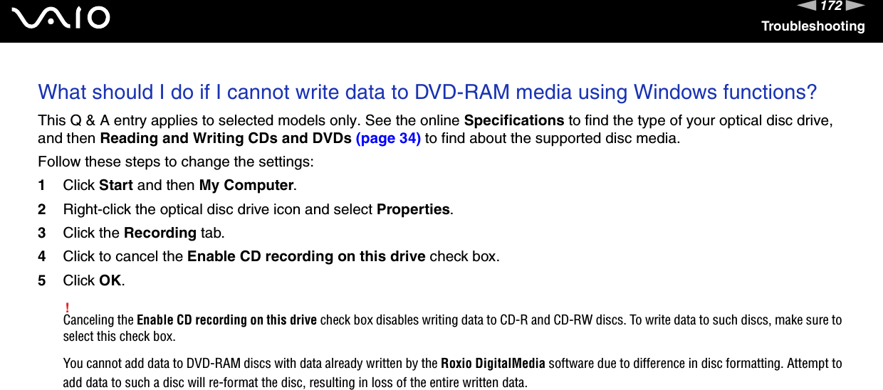 172nNTroubleshootingWhat should I do if I cannot write data to DVD-RAM media using Windows functions?This Q &amp; A entry applies to selected models only. See the online Specifications to find the type of your optical disc drive, and then Reading and Writing CDs and DVDs (page 34) to find about the supported disc media.Follow these steps to change the settings:1Click Start and then My Computer.2Right-click the optical disc drive icon and select Properties.3Click the Recording tab.4Click to cancel the Enable CD recording on this drive check box.5Click OK.!Canceling the Enable CD recording on this drive check box disables writing data to CD-R and CD-RW discs. To write data to such discs, make sure to select this check box.You cannot add data to DVD-RAM discs with data already written by the Roxio DigitalMedia software due to difference in disc formatting. Attempt to add data to such a disc will re-format the disc, resulting in loss of the entire written data.  