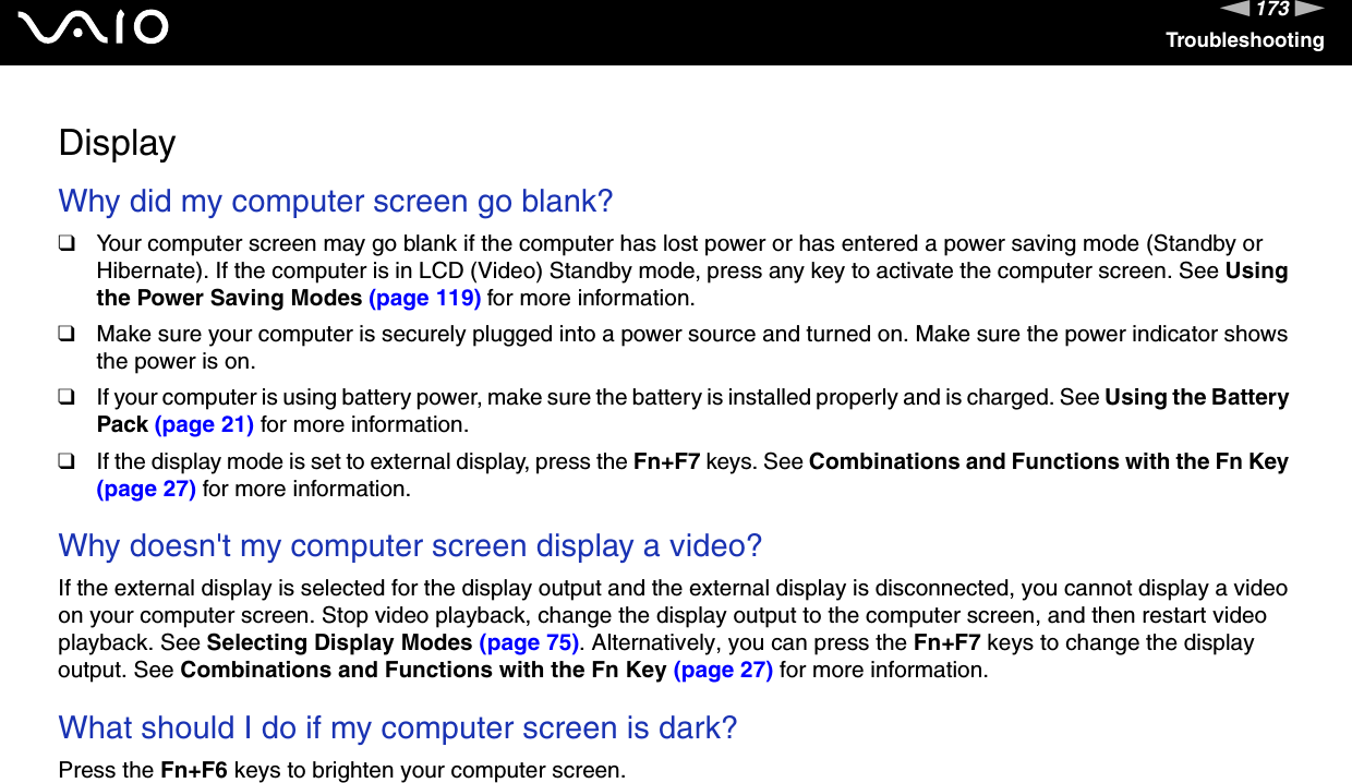 173nNTroubleshootingDisplayWhy did my computer screen go blank?❑Your computer screen may go blank if the computer has lost power or has entered a power saving mode (Standby or Hibernate). If the computer is in LCD (Video) Standby mode, press any key to activate the computer screen. See Using the Power Saving Modes (page 119) for more information.❑Make sure your computer is securely plugged into a power source and turned on. Make sure the power indicator shows the power is on.❑If your computer is using battery power, make sure the battery is installed properly and is charged. See Using the Battery Pack (page 21) for more information.❑If the display mode is set to external display, press the Fn+F7 keys. See Combinations and Functions with the Fn Key (page 27) for more information. Why doesn&apos;t my computer screen display a video?If the external display is selected for the display output and the external display is disconnected, you cannot display a video on your computer screen. Stop video playback, change the display output to the computer screen, and then restart video playback. See Selecting Display Modes (page 75). Alternatively, you can press the Fn+F7 keys to change the display output. See Combinations and Functions with the Fn Key (page 27) for more information. What should I do if my computer screen is dark?Press the Fn+F6 keys to brighten your computer screen. 