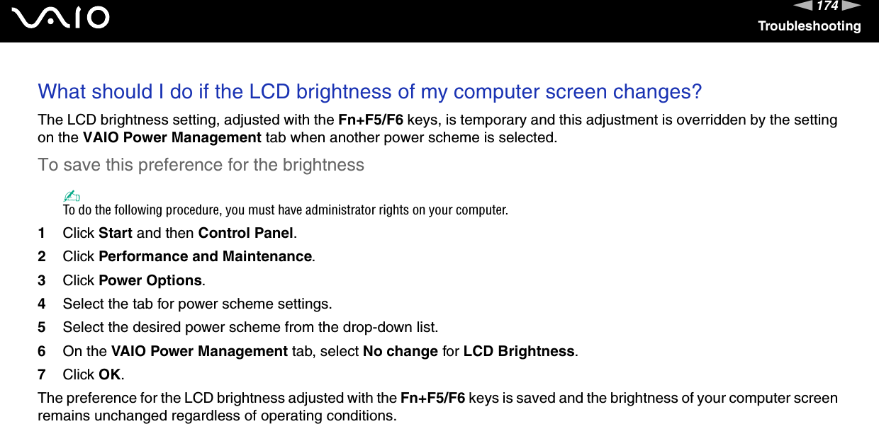 174nNTroubleshootingWhat should I do if the LCD brightness of my computer screen changes?The LCD brightness setting, adjusted with the Fn+F5/F6 keys, is temporary and this adjustment is overridden by the setting on the VAIO Power Management tab when another power scheme is selected.To save this preference for the brightness✍To do the following procedure, you must have administrator rights on your computer.1Click Start and then Control Panel.2Click Performance and Maintenance.3Click Power Options.4Select the tab for power scheme settings.5Select the desired power scheme from the drop-down list. 6On the VAIO Power Management tab, select No change for LCD Brightness.7Click OK.The preference for the LCD brightness adjusted with the Fn+F5/F6 keys is saved and the brightness of your computer screen remains unchanged regardless of operating conditions.  