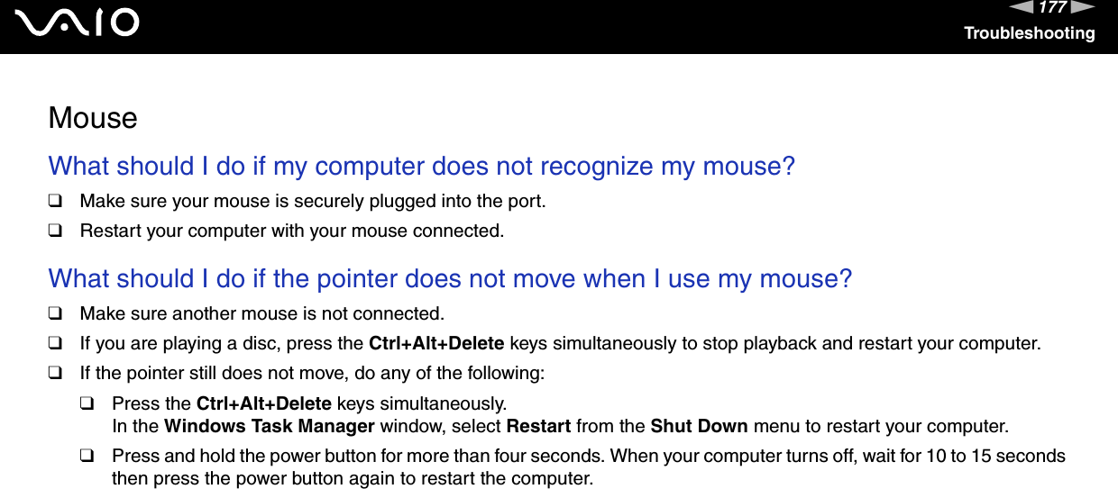 177nNTroubleshootingMouseWhat should I do if my computer does not recognize my mouse?❑Make sure your mouse is securely plugged into the port.❑Restart your computer with your mouse connected. What should I do if the pointer does not move when I use my mouse?❑Make sure another mouse is not connected.❑If you are playing a disc, press the Ctrl+Alt+Delete keys simultaneously to stop playback and restart your computer.❑If the pointer still does not move, do any of the following:❑Press the Ctrl+Alt+Delete keys simultaneously.In the Windows Task Manager window, select Restart from the Shut Down menu to restart your computer.❑Press and hold the power button for more than four seconds. When your computer turns off, wait for 10 to 15 seconds then press the power button again to restart the computer.  