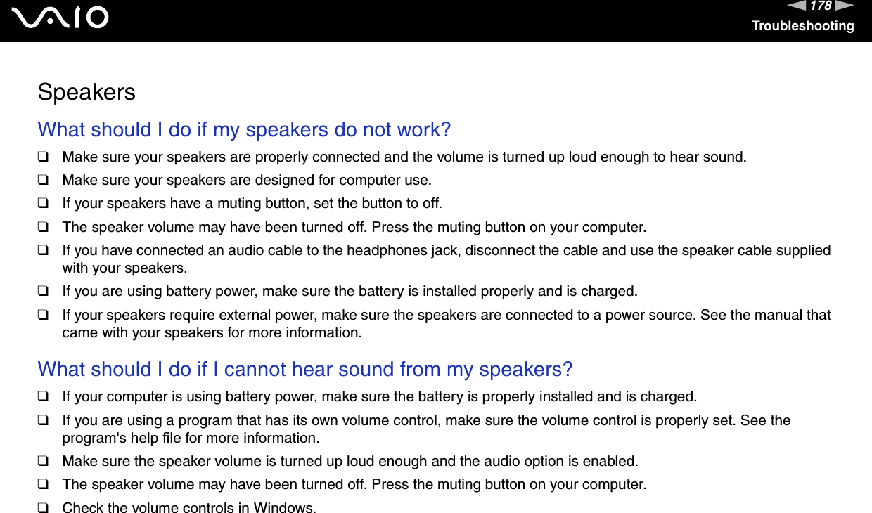 178nNTroubleshootingSpeakersWhat should I do if my speakers do not work?❑Make sure your speakers are properly connected and the volume is turned up loud enough to hear sound.❑Make sure your speakers are designed for computer use.❑If your speakers have a muting button, set the button to off.❑The speaker volume may have been turned off. Press the muting button on your computer.❑If you have connected an audio cable to the headphones jack, disconnect the cable and use the speaker cable supplied with your speakers.❑If you are using battery power, make sure the battery is installed properly and is charged.❑If your speakers require external power, make sure the speakers are connected to a power source. See the manual that came with your speakers for more information. What should I do if I cannot hear sound from my speakers?❑If your computer is using battery power, make sure the battery is properly installed and is charged.❑If you are using a program that has its own volume control, make sure the volume control is properly set. See the program&apos;s help file for more information.❑Make sure the speaker volume is turned up loud enough and the audio option is enabled.❑The speaker volume may have been turned off. Press the muting button on your computer.❑Check the volume controls in Windows.  