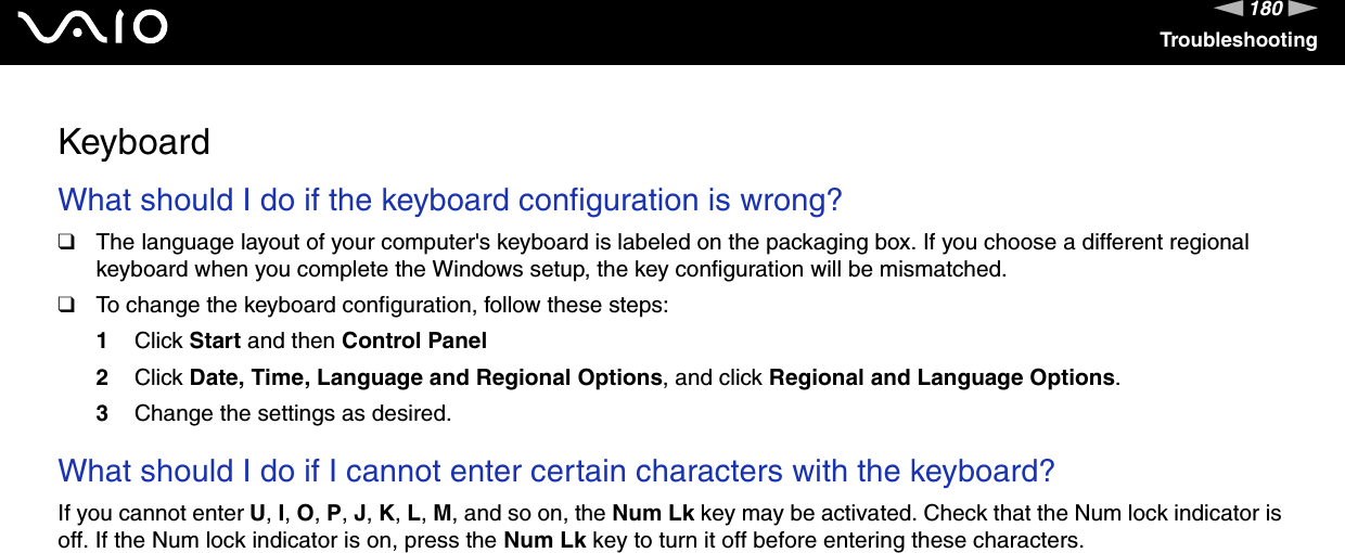 180nNTroubleshootingKeyboardWhat should I do if the keyboard configuration is wrong?❑The language layout of your computer&apos;s keyboard is labeled on the packaging box. If you choose a different regional keyboard when you complete the Windows setup, the key configuration will be mismatched.❑To change the keyboard configuration, follow these steps:1Click Start and then Control Panel2Click Date, Time, Language and Regional Options, and click Regional and Language Options.3Change the settings as desired. What should I do if I cannot enter certain characters with the keyboard?If you cannot enter U, I, O, P, J, K, L, M, and so on, the Num Lk key may be activated. Check that the Num lock indicator is off. If the Num lock indicator is on, press the Num Lk key to turn it off before entering these characters.  