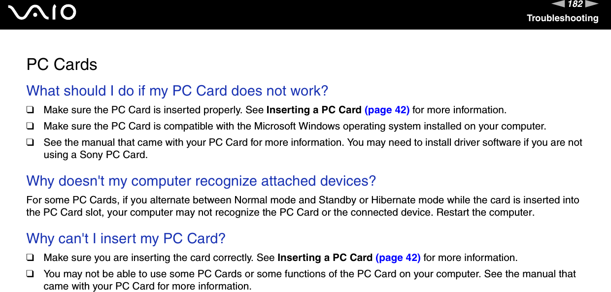 182nNTroubleshootingPC CardsWhat should I do if my PC Card does not work?❑Make sure the PC Card is inserted properly. See Inserting a PC Card (page 42) for more information.❑Make sure the PC Card is compatible with the Microsoft Windows operating system installed on your computer.❑See the manual that came with your PC Card for more information. You may need to install driver software if you are not using a Sony PC Card. Why doesn&apos;t my computer recognize attached devices?For some PC Cards, if you alternate between Normal mode and Standby or Hibernate mode while the card is inserted into the PC Card slot, your computer may not recognize the PC Card or the connected device. Restart the computer. Why can&apos;t I insert my PC Card?❑Make sure you are inserting the card correctly. See Inserting a PC Card (page 42) for more information.❑You may not be able to use some PC Cards or some functions of the PC Card on your computer. See the manual that came with your PC Card for more information.  