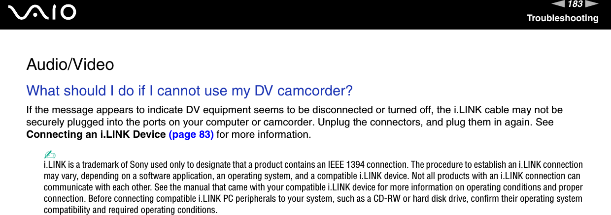 183nNTroubleshootingAudio/VideoWhat should I do if I cannot use my DV camcorder?If the message appears to indicate DV equipment seems to be disconnected or turned off, the i.LINK cable may not be securely plugged into the ports on your computer or camcorder. Unplug the connectors, and plug them in again. See Connecting an i.LINK Device (page 83) for more information.✍i.LINK is a trademark of Sony used only to designate that a product contains an IEEE 1394 connection. The procedure to establish an i.LINK connection may vary, depending on a software application, an operating system, and a compatible i.LINK device. Not all products with an i.LINK connection can communicate with each other. See the manual that came with your compatible i.LINK device for more information on operating conditions and proper connection. Before connecting compatible i.LINK PC peripherals to your system, such as a CD-RW or hard disk drive, confirm their operating system compatibility and required operating conditions.  