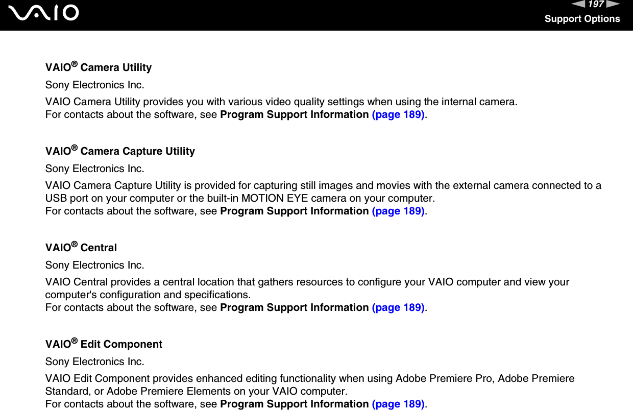 197nNSupport OptionsVAIO® Camera UtilitySony Electronics Inc.VAIO Camera Utility provides you with various video quality settings when using the internal camera.For contacts about the software, see Program Support Information (page 189).VAIO® Camera Capture UtilitySony Electronics Inc.VAIO Camera Capture Utility is provided for capturing still images and movies with the external camera connected to a USB port on your computer or the built-in MOTION EYE camera on your computer.For contacts about the software, see Program Support Information (page 189).VAIO® CentralSony Electronics Inc.VAIO Central provides a central location that gathers resources to configure your VAIO computer and view your computer&apos;s configuration and specifications.For contacts about the software, see Program Support Information (page 189).VAIO® Edit ComponentSony Electronics Inc.VAIO Edit Component provides enhanced editing functionality when using Adobe Premiere Pro, Adobe Premiere Standard, or Adobe Premiere Elements on your VAIO computer.For contacts about the software, see Program Support Information (page 189).