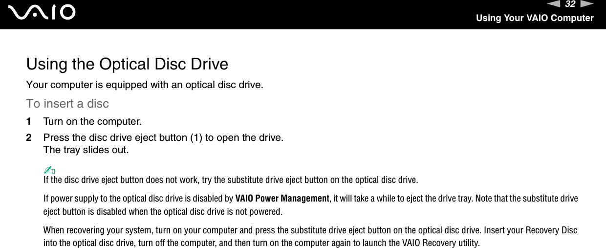 32nNUsing Your VAIO ComputerUsing the Optical Disc DriveYour computer is equipped with an optical disc drive.To insert a disc1Turn on the computer.2Press the disc drive eject button (1) to open the drive.The tray slides out.✍If the disc drive eject button does not work, try the substitute drive eject button on the optical disc drive.If power supply to the optical disc drive is disabled by VAIO Power Management, it will take a while to eject the drive tray. Note that the substitute drive eject button is disabled when the optical disc drive is not powered.When recovering your system, turn on your computer and press the substitute drive eject button on the optical disc drive. Insert your Recovery Disc into the optical disc drive, turn off the computer, and then turn on the computer again to launch the VAIO Recovery utility.