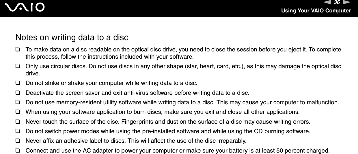 36nNUsing Your VAIO ComputerNotes on writing data to a disc❑To make data on a disc readable on the optical disc drive, you need to close the session before you eject it. To complete this process, follow the instructions included with your software.❑Only use circular discs. Do not use discs in any other shape (star, heart, card, etc.), as this may damage the optical disc drive.❑Do not strike or shake your computer while writing data to a disc.❑Deactivate the screen saver and exit anti-virus software before writing data to a disc.❑Do not use memory-resident utility software while writing data to a disc. This may cause your computer to malfunction.❑When using your software application to burn discs, make sure you exit and close all other applications.❑Never touch the surface of the disc. Fingerprints and dust on the surface of a disc may cause writing errors.❑Do not switch power modes while using the pre-installed software and while using the CD burning software.❑Never affix an adhesive label to discs. This will affect the use of the disc irreparably.❑Connect and use the AC adapter to power your computer or make sure your battery is at least 50 percent charged.