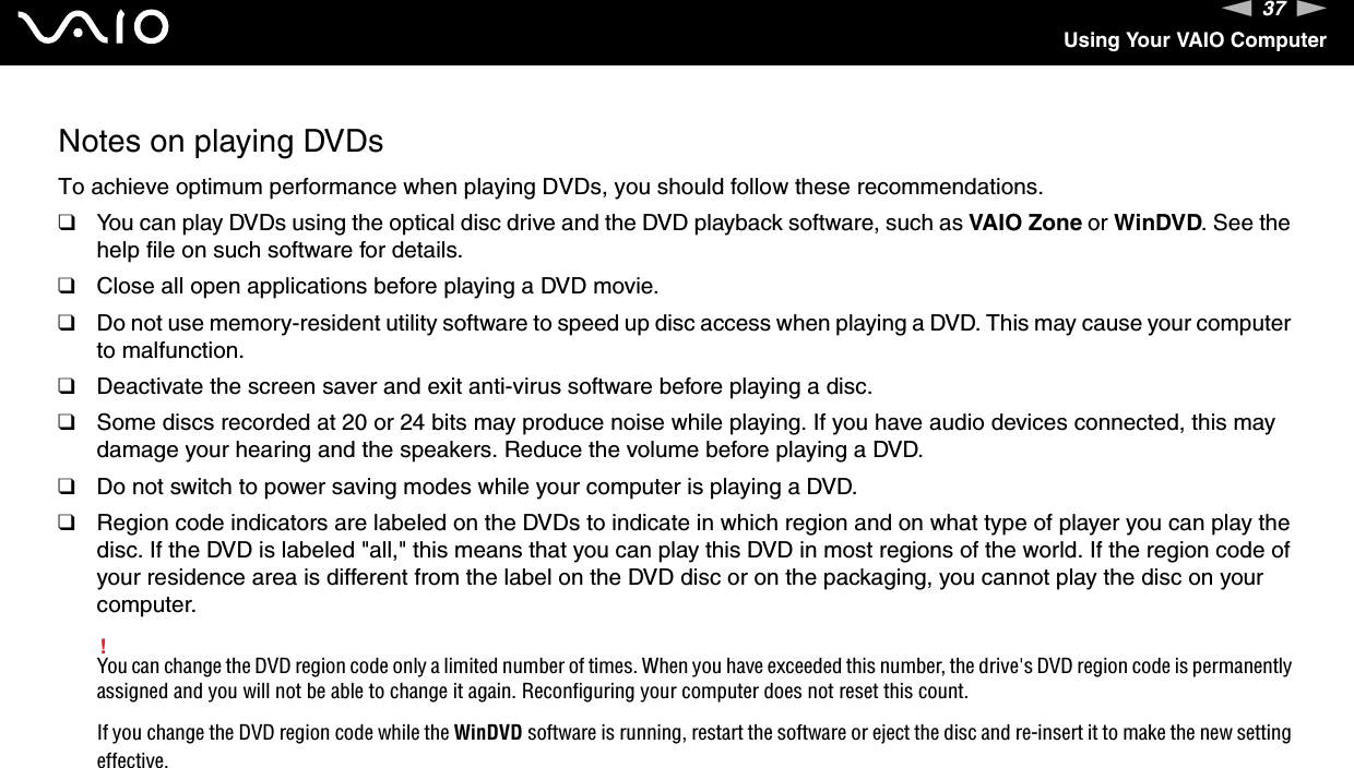 37nNUsing Your VAIO ComputerNotes on playing DVDsTo achieve optimum performance when playing DVDs, you should follow these recommendations.❑You can play DVDs using the optical disc drive and the DVD playback software, such as VAIO Zone or WinDVD. See the help file on such software for details.❑Close all open applications before playing a DVD movie.❑Do not use memory-resident utility software to speed up disc access when playing a DVD. This may cause your computer to malfunction.❑Deactivate the screen saver and exit anti-virus software before playing a disc.❑Some discs recorded at 20 or 24 bits may produce noise while playing. If you have audio devices connected, this may damage your hearing and the speakers. Reduce the volume before playing a DVD.❑Do not switch to power saving modes while your computer is playing a DVD.❑Region code indicators are labeled on the DVDs to indicate in which region and on what type of player you can play the disc. If the DVD is labeled &quot;all,&quot; this means that you can play this DVD in most regions of the world. If the region code of your residence area is different from the label on the DVD disc or on the packaging, you cannot play the disc on your computer. !You can change the DVD region code only a limited number of times. When you have exceeded this number, the drive&apos;s DVD region code is permanently assigned and you will not be able to change it again. Reconfiguring your computer does not reset this count.If you change the DVD region code while the WinDVD software is running, restart the software or eject the disc and re-insert it to make the new setting effective.