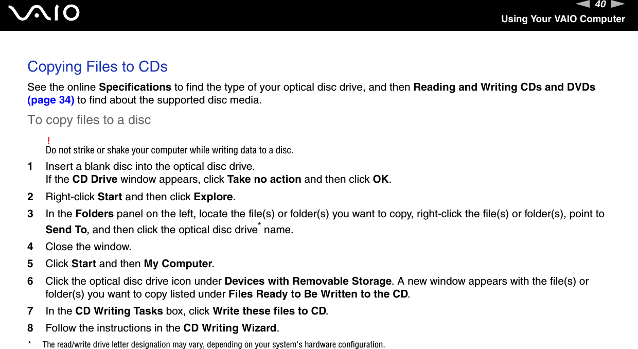 40nNUsing Your VAIO ComputerCopying Files to CDsSee the online Specifications to find the type of your optical disc drive, and then Reading and Writing CDs and DVDs (page 34) to find about the supported disc media.To copy files to a disc!Do not strike or shake your computer while writing data to a disc.1Insert a blank disc into the optical disc drive.If the CD Drive window appears, click Take no action and then click OK.2Right-click Start and then click Explore.3In the Folders panel on the left, locate the file(s) or folder(s) you want to copy, right-click the file(s) or folder(s), point to Send To, and then click the optical disc drive* name.4Close the window.5Click Start and then My Computer.6Click the optical disc drive icon under Devices with Removable Storage. A new window appears with the file(s) or folder(s) you want to copy listed under Files Ready to Be Written to the CD.7In the CD Writing Tasks box, click Write these files to CD. 8Follow the instructions in the CD Writing Wizard.* The read/write drive letter designation may vary, depending on your system&apos;s hardware configuration. 