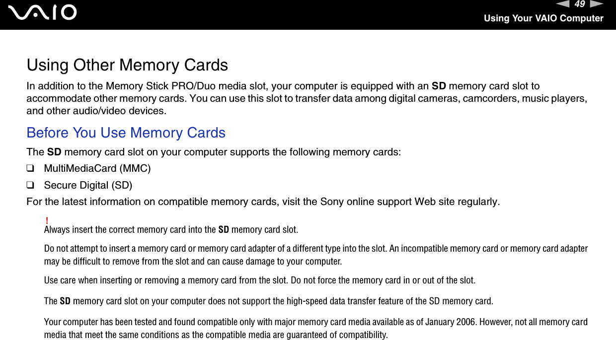 49nNUsing Your VAIO ComputerUsing Other Memory CardsIn addition to the Memory Stick PRO/Duo media slot, your computer is equipped with an SD memory card slot to accommodate other memory cards. You can use this slot to transfer data among digital cameras, camcorders, music players, and other audio/video devices.Before You Use Memory CardsThe SD memory card slot on your computer supports the following memory cards:❑MultiMediaCard (MMC)❑Secure Digital (SD)For the latest information on compatible memory cards, visit the Sony online support Web site regularly.!Always insert the correct memory card into the SD memory card slot.Do not attempt to insert a memory card or memory card adapter of a different type into the slot. An incompatible memory card or memory card adapter may be difficult to remove from the slot and can cause damage to your computer.Use care when inserting or removing a memory card from the slot. Do not force the memory card in or out of the slot.The SD memory card slot on your computer does not support the high-speed data transfer feature of the SD memory card.Your computer has been tested and found compatible only with major memory card media available as of January 2006. However, not all memory card media that meet the same conditions as the compatible media are guaranteed of compatibility.