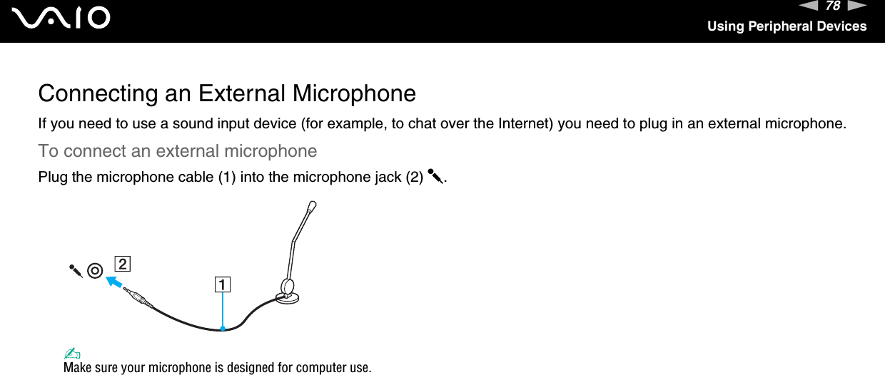 78nNUsing Peripheral DevicesConnecting an External MicrophoneIf you need to use a sound input device (for example, to chat over the Internet) you need to plug in an external microphone.To connect an external microphonePlug the microphone cable (1) into the microphone jack (2) m.✍Make sure your microphone is designed for computer use. 