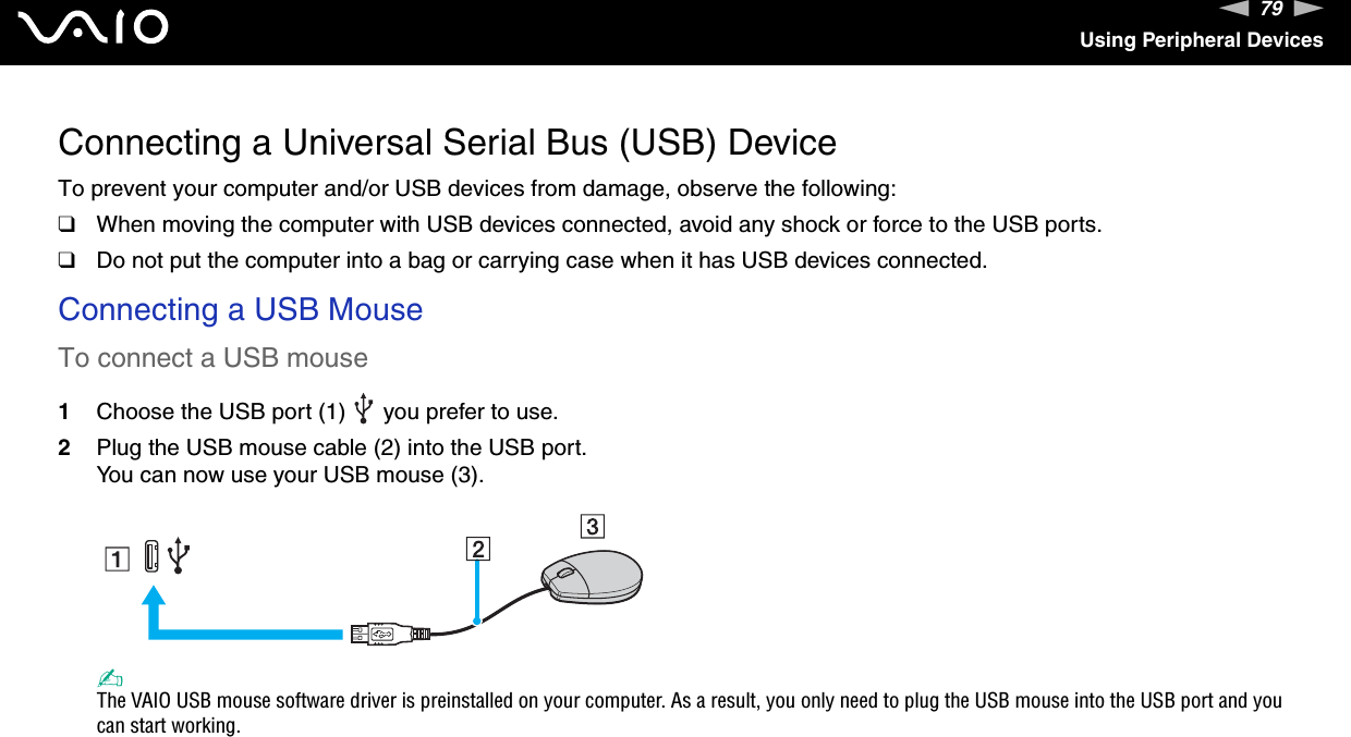 79nNUsing Peripheral DevicesConnecting a Universal Serial Bus (USB) DeviceTo prevent your computer and/or USB devices from damage, observe the following:❑When moving the computer with USB devices connected, avoid any shock or force to the USB ports.❑Do not put the computer into a bag or carrying case when it has USB devices connected.Connecting a USB MouseTo connect a USB mouse1Choose the USB port (1)   you prefer to use.2Plug the USB mouse cable (2) into the USB port.You can now use your USB mouse (3).✍The VAIO USB mouse software driver is preinstalled on your computer. As a result, you only need to plug the USB mouse into the USB port and you can start working. 