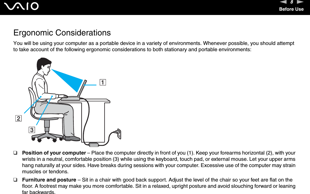 8nNBefore UseErgonomic ConsiderationsYou will be using your computer as a portable device in a variety of environments. Whenever possible, you should attempt to take account of the following ergonomic considerations to both stationary and portable environments:❑Position of your computer – Place the computer directly in front of you (1). Keep your forearms horizontal (2), with your wrists in a neutral, comfortable position (3) while using the keyboard, touch pad, or external mouse. Let your upper arms hang naturally at your sides. Have breaks during sessions with your computer. Excessive use of the computer may strain muscles or tendons.❑Furniture and posture – Sit in a chair with good back support. Adjust the level of the chair so your feet are flat on the floor. A footrest may make you more comfortable. Sit in a relaxed, upright posture and avoid slouching forward or leaning far backwards.