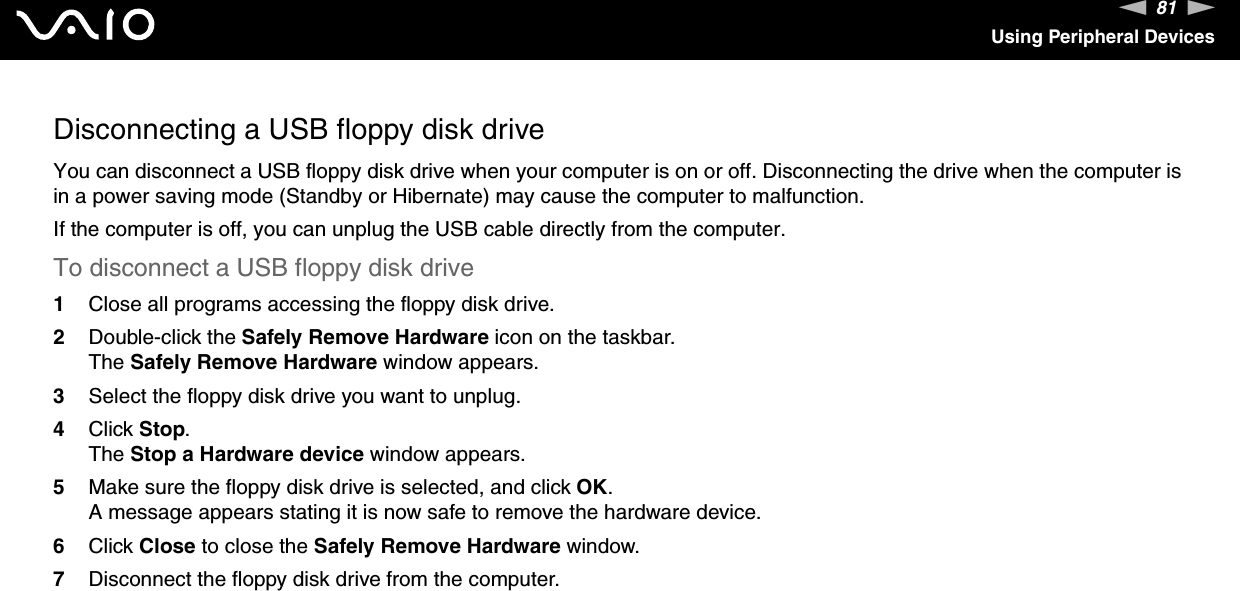 81nNUsing Peripheral DevicesDisconnecting a USB floppy disk driveYou can disconnect a USB floppy disk drive when your computer is on or off. Disconnecting the drive when the computer is in a power saving mode (Standby or Hibernate) may cause the computer to malfunction.If the computer is off, you can unplug the USB cable directly from the computer.To disconnect a USB floppy disk drive1Close all programs accessing the floppy disk drive.2Double-click the Safely Remove Hardware icon on the taskbar. The Safely Remove Hardware window appears.3Select the floppy disk drive you want to unplug.4Click Stop. The Stop a Hardware device window appears.5Make sure the floppy disk drive is selected, and click OK. A message appears stating it is now safe to remove the hardware device.6Click Close to close the Safely Remove Hardware window.7Disconnect the floppy disk drive from the computer.  
