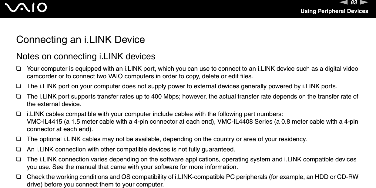 83nNUsing Peripheral DevicesConnecting an i.LINK DeviceNotes on connecting i.LINK devices❑Your computer is equipped with an i.LINK port, which you can use to connect to an i.LINK device such as a digital video camcorder or to connect two VAIO computers in order to copy, delete or edit files.❑The i.LINK port on your computer does not supply power to external devices generally powered by i.LINK ports.❑The i.LINK port supports transfer rates up to 400 Mbps; however, the actual transfer rate depends on the transfer rate of the external device.❑i.LINK cables compatible with your computer include cables with the following part numbers:VMC-IL4415 (a 1.5 meter cable with a 4-pin connector at each end), VMC-IL4408 Series (a 0.8 meter cable with a 4-pin connector at each end).❑The optional i.LINK cables may not be available, depending on the country or area of your residency.❑An i.LINK connection with other compatible devices is not fully guaranteed.❑The i.LINK connection varies depending on the software applications, operating system and i.LINK compatible devices you use. See the manual that came with your software for more information.❑Check the working conditions and OS compatibility of i.LINK-compatible PC peripherals (for example, an HDD or CD-RW drive) before you connect them to your computer.