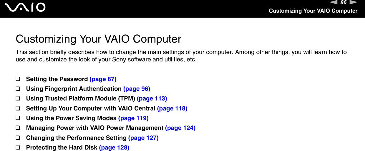86nNCustomizing Your VAIO ComputerCustomizing Your VAIO ComputerThis section briefly describes how to change the main settings of your computer. Among other things, you will learn how to use and customize the look of your Sony software and utilities, etc.❑Setting the Password (page 87)❑Using Fingerprint Authentication (page 96)❑Using Trusted Platform Module (TPM) (page 113)❑Setting Up Your Computer with VAIO Central (page 118)❑Using the Power Saving Modes (page 119)❑Managing Power with VAIO Power Management (page 124)❑Changing the Performance Setting (page 127)❑Protecting the Hard Disk (page 128)