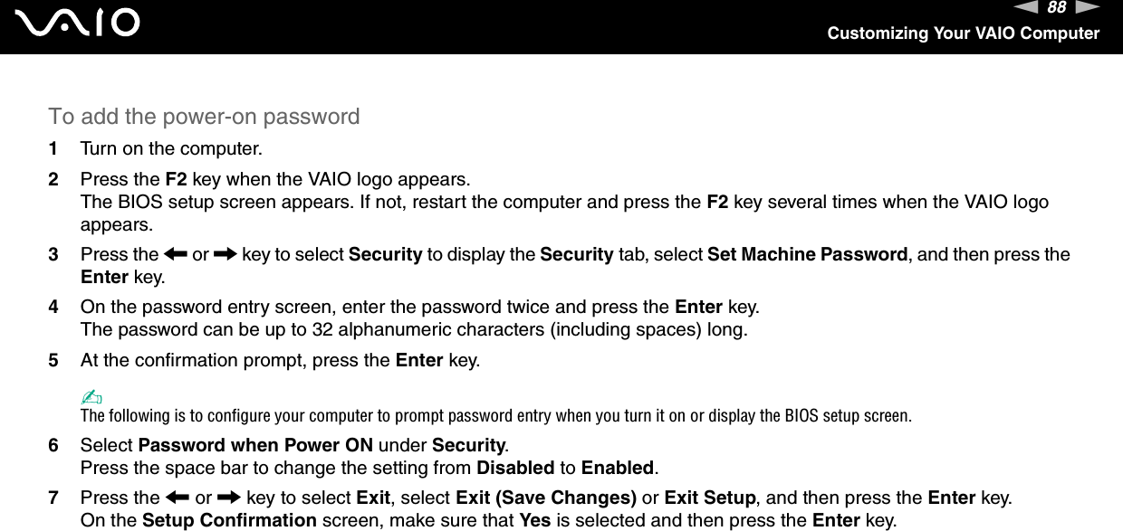 88nNCustomizing Your VAIO ComputerTo add the power-on password1Turn on the computer.2Press the F2 key when the VAIO logo appears.The BIOS setup screen appears. If not, restart the computer and press the F2 key several times when the VAIO logo appears.3Press the &lt; or , key to select Security to display the Security tab, select Set Machine Password, and then press the Enter key.4On the password entry screen, enter the password twice and press the Enter key.The password can be up to 32 alphanumeric characters (including spaces) long.5At the confirmation prompt, press the Enter key.✍The following is to configure your computer to prompt password entry when you turn it on or display the BIOS setup screen.6Select Password when Power ON under Security.Press the space bar to change the setting from Disabled to Enabled.7Press the &lt; or , key to select Exit, select Exit (Save Changes) or Exit Setup, and then press the Enter key.On the Setup Confirmation screen, make sure that Yes is selected and then press the Enter key. 