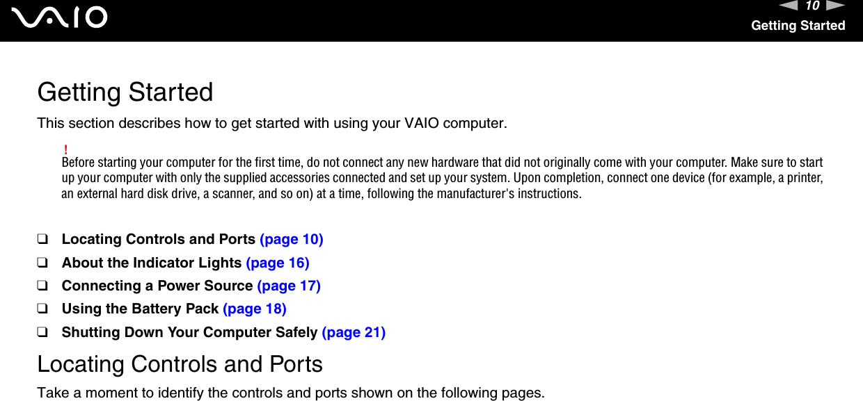10nNGetting StartedGetting StartedThis section describes how to get started with using your VAIO computer.!Before starting your computer for the first time, do not connect any new hardware that did not originally come with your computer. Make sure to start up your computer with only the supplied accessories connected and set up your system. Upon completion, connect one device (for example, a printer, an external hard disk drive, a scanner, and so on) at a time, following the manufacturer&apos;s instructions.❑Locating Controls and Ports (page 10)❑About the Indicator Lights (page 16)❑Connecting a Power Source (page 17)❑Using the Battery Pack (page 18)❑Shutting Down Your Computer Safely (page 21)Locating Controls and PortsTake a moment to identify the controls and ports shown on the following pages.