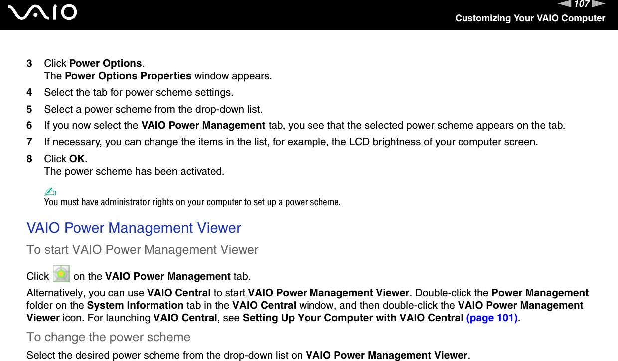 107nNCustomizing Your VAIO Computer3Click Power Options.The Power Options Properties window appears.4Select the tab for power scheme settings.5Select a power scheme from the drop-down list.6If you now select the VAIO Power Management tab, you see that the selected power scheme appears on the tab.7If necessary, you can change the items in the list, for example, the LCD brightness of your computer screen.8Click OK.The power scheme has been activated.✍You must have administrator rights on your computer to set up a power scheme. VAIO Power Management ViewerTo start VAIO Power Management ViewerClick   on the VAIO Power Management tab.Alternatively, you can use VAIO Central to start VAIO Power Management Viewer. Double-click the Power Management folder on the System Information tab in the VAIO Central window, and then double-click the VAIO Power Management Viewer icon. For launching VAIO Central, see Setting Up Your Computer with VAIO Central (page 101).To change the power schemeSelect the desired power scheme from the drop-down list on VAIO Power Management Viewer. 