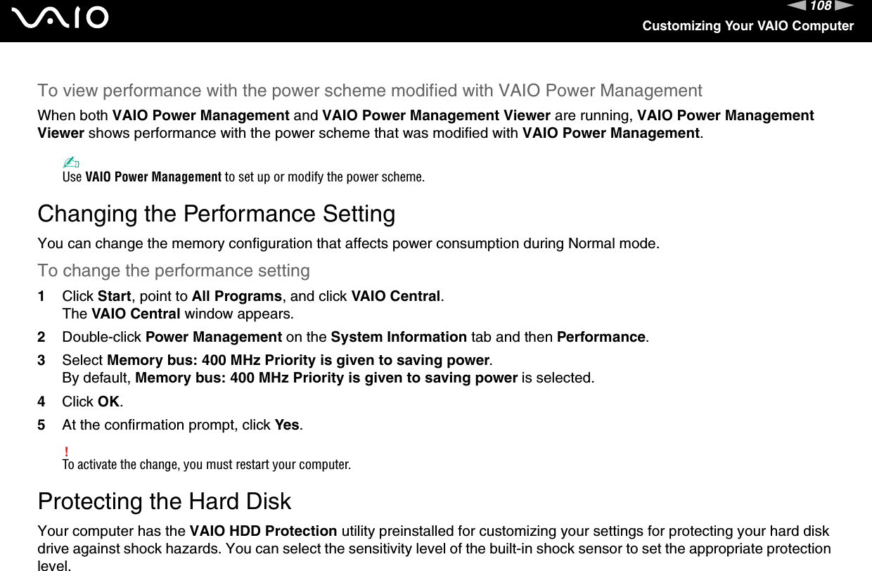 108nNCustomizing Your VAIO ComputerTo view performance with the power scheme modified with VAIO Power ManagementWhen both VAIO Power Management and VAIO Power Management Viewer are running, VAIO Power Management Viewer shows performance with the power scheme that was modified with VAIO Power Management. ✍Use VAIO Power Management to set up or modify the power scheme.  Changing the Performance SettingYou can change the memory configuration that affects power consumption during Normal mode.To change the performance setting1Click Start, point to All Programs, and click VAIO Central.The VAIO Central window appears.2Double-click Power Management on the System Information tab and then Performance.3Select Memory bus: 400 MHz Priority is given to saving power.By default, Memory bus: 400 MHz Priority is given to saving power is selected.4Click OK.5At the confirmation prompt, click Yes.!To activate the change, you must restart your computer. Protecting the Hard DiskYour computer has the VAIO HDD Protection utility preinstalled for customizing your settings for protecting your hard disk drive against shock hazards. You can select the sensitivity level of the built-in shock sensor to set the appropriate protection level.