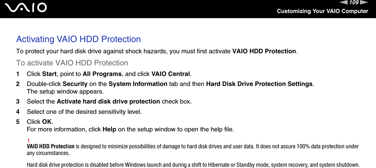 109nNCustomizing Your VAIO ComputerActivating VAIO HDD ProtectionTo protect your hard disk drive against shock hazards, you must first activate VAIO HDD Protection.To activate VAIO HDD Protection1Click Start, point to All Programs, and click VAIO Central.2Double-click Security on the System Information tab and then Hard Disk Drive Protection Settings.The setup window appears.3Select the Activate hard disk drive protection check box.4Select one of the desired sensitivity level.5Click OK.For more information, click Help on the setup window to open the help file.!VAIO HDD Protection is designed to minimize possibilities of damage to hard disk drives and user data. It does not assure 100% data protection under any circumstances.Hard disk drive protection is disabled before Windows launch and during a shift to Hibernate or Standby mode, system recovery, and system shutdown.  