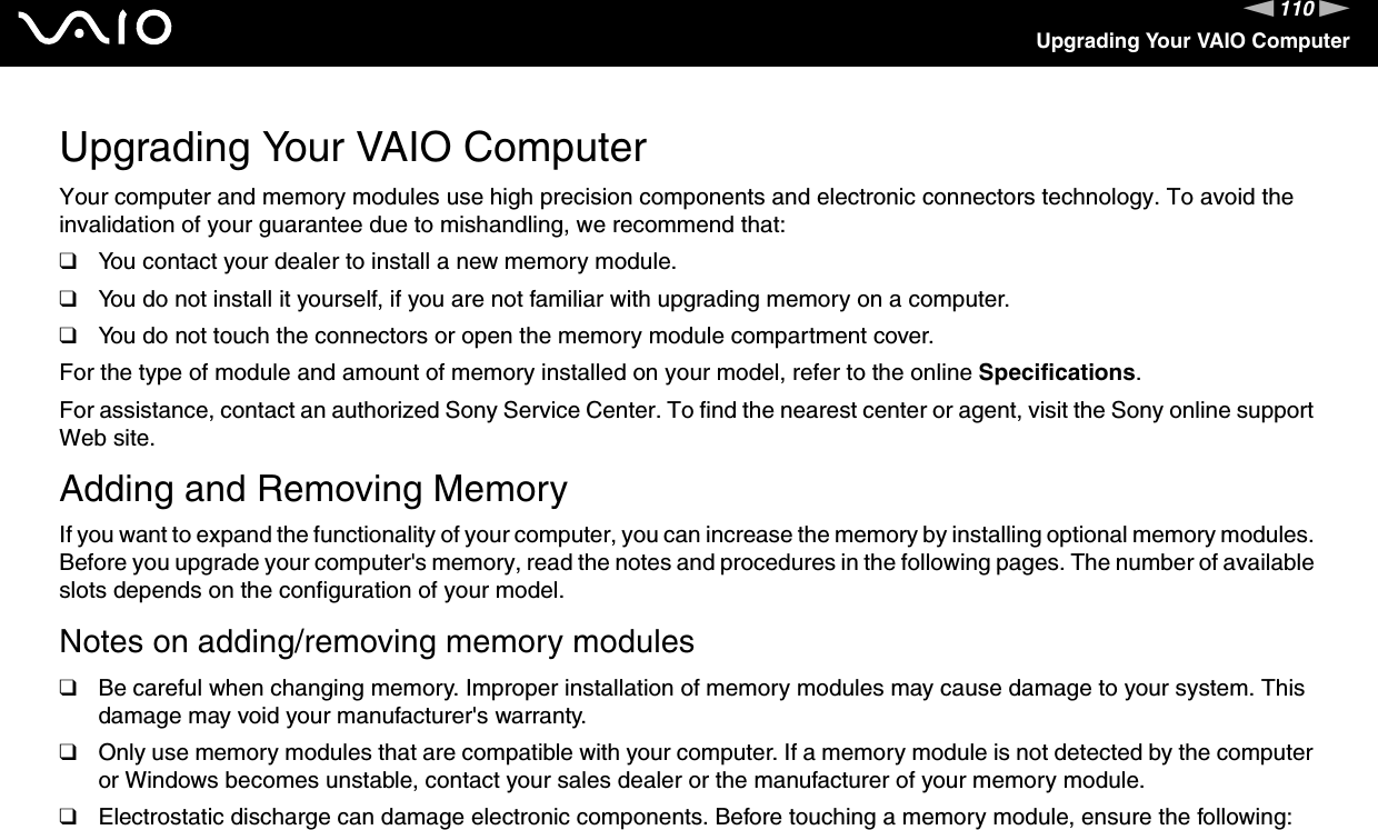 110nNUpgrading Your VAIO ComputerUpgrading Your VAIO ComputerYour computer and memory modules use high precision components and electronic connectors technology. To avoid the invalidation of your guarantee due to mishandling, we recommend that:❑You contact your dealer to install a new memory module.❑You do not install it yourself, if you are not familiar with upgrading memory on a computer.❑You do not touch the connectors or open the memory module compartment cover.For the type of module and amount of memory installed on your model, refer to the online Specifications.For assistance, contact an authorized Sony Service Center. To find the nearest center or agent, visit the Sony online support Web site.Adding and Removing MemoryIf you want to expand the functionality of your computer, you can increase the memory by installing optional memory modules. Before you upgrade your computer&apos;s memory, read the notes and procedures in the following pages. The number of available slots depends on the configuration of your model.Notes on adding/removing memory modules❑Be careful when changing memory. Improper installation of memory modules may cause damage to your system. This damage may void your manufacturer&apos;s warranty.❑Only use memory modules that are compatible with your computer. If a memory module is not detected by the computer or Windows becomes unstable, contact your sales dealer or the manufacturer of your memory module.❑Electrostatic discharge can damage electronic components. Before touching a memory module, ensure the following: