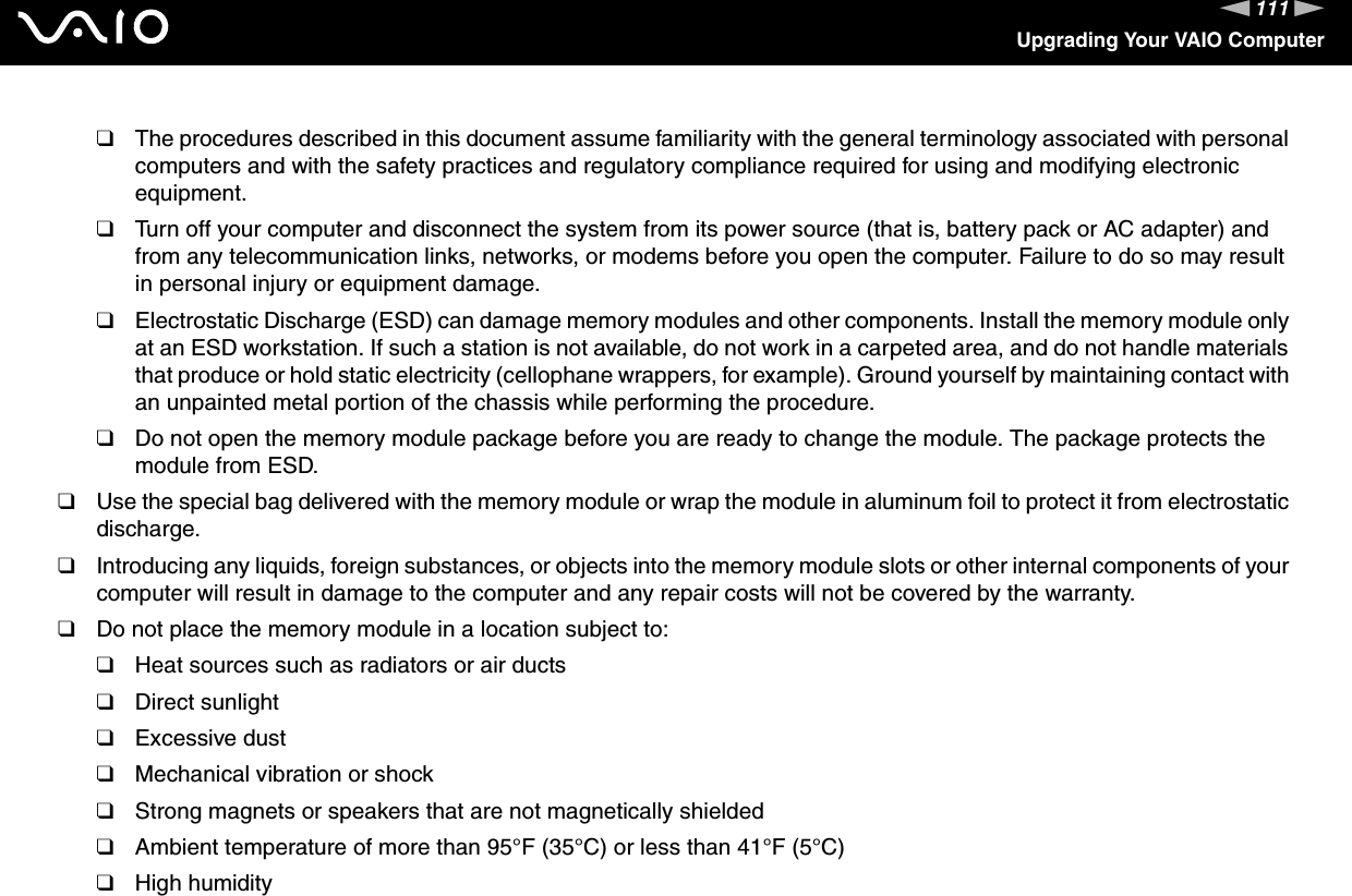 111nNUpgrading Your VAIO Computer❑The procedures described in this document assume familiarity with the general terminology associated with personal computers and with the safety practices and regulatory compliance required for using and modifying electronic equipment.❑Turn off your computer and disconnect the system from its power source (that is, battery pack or AC adapter) and from any telecommunication links, networks, or modems before you open the computer. Failure to do so may result in personal injury or equipment damage.❑Electrostatic Discharge (ESD) can damage memory modules and other components. Install the memory module only at an ESD workstation. If such a station is not available, do not work in a carpeted area, and do not handle materials that produce or hold static electricity (cellophane wrappers, for example). Ground yourself by maintaining contact with an unpainted metal portion of the chassis while performing the procedure.❑Do not open the memory module package before you are ready to change the module. The package protects the module from ESD.❑Use the special bag delivered with the memory module or wrap the module in aluminum foil to protect it from electrostatic discharge.❑Introducing any liquids, foreign substances, or objects into the memory module slots or other internal components of your computer will result in damage to the computer and any repair costs will not be covered by the warranty.❑Do not place the memory module in a location subject to:❑Heat sources such as radiators or air ducts❑Direct sunlight❑Excessive dust❑Mechanical vibration or shock❑Strong magnets or speakers that are not magnetically shielded❑Ambient temperature of more than 95°F (35°C) or less than 41°F (5°C)❑High humidity