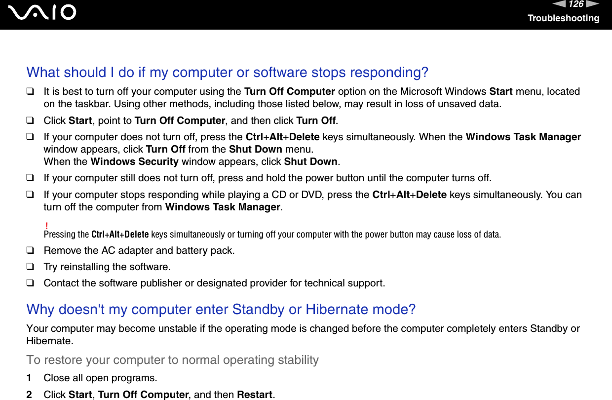 126nNTroubleshooting What should I do if my computer or software stops responding?❑It is best to turn off your computer using the Turn Off Computer option on the Microsoft Windows Start menu, located on the taskbar. Using other methods, including those listed below, may result in loss of unsaved data.❑Click Start, point to Turn Off Computer, and then click Turn Off.❑If your computer does not turn off, press the Ctrl+Alt+Delete keys simultaneously. When the Windows Task Manager window appears, click Turn Off from the Shut Down menu.When the Windows Security window appears, click Shut Down.❑If your computer still does not turn off, press and hold the power button until the computer turns off.❑If your computer stops responding while playing a CD or DVD, press the Ctrl+Alt+Delete keys simultaneously. You can turn off the computer from Windows Task Manager.!Pressing the Ctrl+Alt+Delete keys simultaneously or turning off your computer with the power button may cause loss of data.❑Remove the AC adapter and battery pack.❑Try reinstalling the software.❑Contact the software publisher or designated provider for technical support. Why doesn&apos;t my computer enter Standby or Hibernate mode?Your computer may become unstable if the operating mode is changed before the computer completely enters Standby or Hibernate.To restore your computer to normal operating stability1Close all open programs.2Click Start, Turn Off Computer, and then Restart.