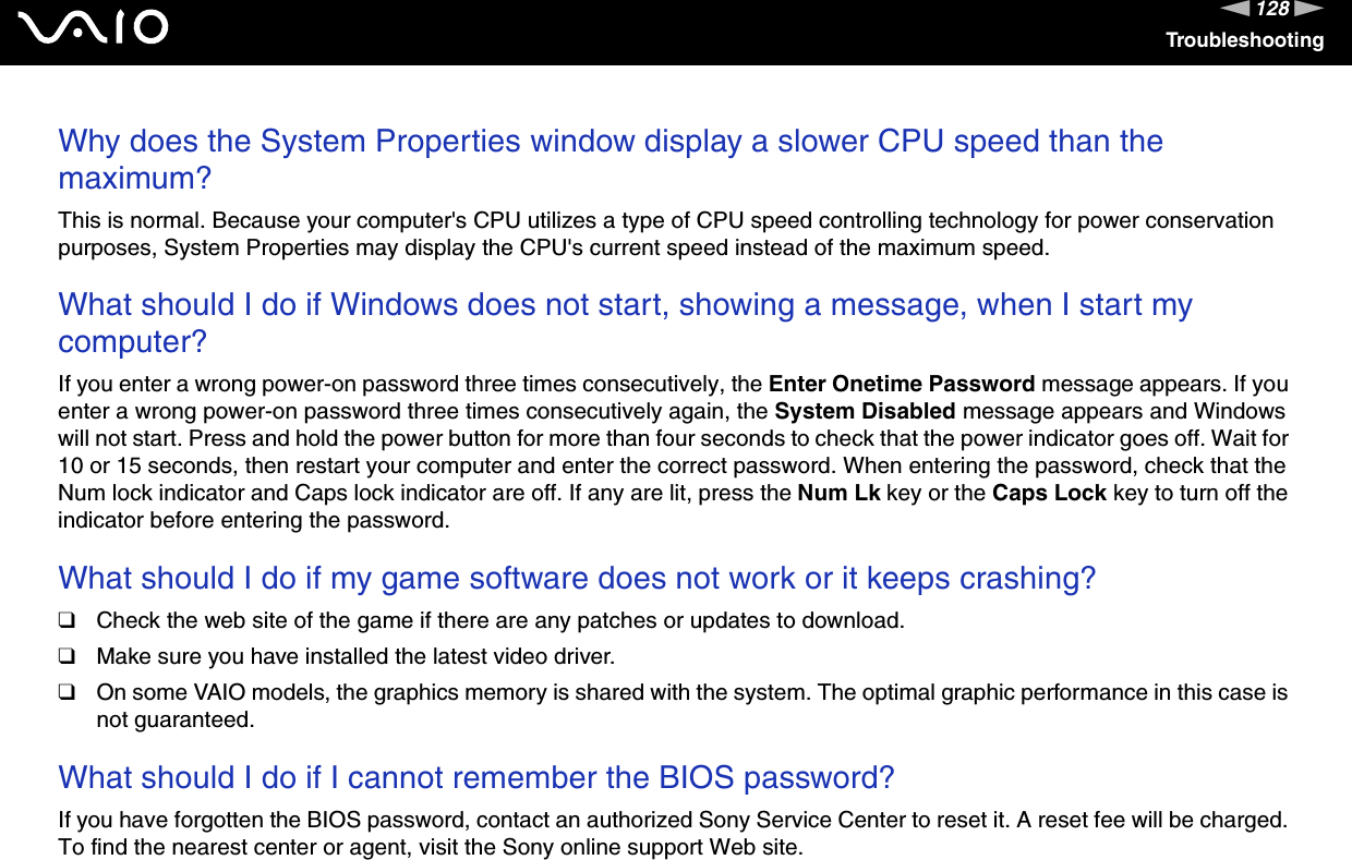 128nNTroubleshootingWhy does the System Properties window display a slower CPU speed than the maximum?This is normal. Because your computer&apos;s CPU utilizes a type of CPU speed controlling technology for power conservation purposes, System Properties may display the CPU&apos;s current speed instead of the maximum speed. What should I do if Windows does not start, showing a message, when I start my computer?If you enter a wrong power-on password three times consecutively, the Enter Onetime Password message appears. If you enter a wrong power-on password three times consecutively again, the System Disabled message appears and Windows will not start. Press and hold the power button for more than four seconds to check that the power indicator goes off. Wait for 10 or 15 seconds, then restart your computer and enter the correct password. When entering the password, check that the Num lock indicator and Caps lock indicator are off. If any are lit, press the Num Lk key or the Caps Lock key to turn off the indicator before entering the password. What should I do if my game software does not work or it keeps crashing?❑Check the web site of the game if there are any patches or updates to download.❑Make sure you have installed the latest video driver.❑On some VAIO models, the graphics memory is shared with the system. The optimal graphic performance in this case is not guaranteed. What should I do if I cannot remember the BIOS password?If you have forgotten the BIOS password, contact an authorized Sony Service Center to reset it. A reset fee will be charged. To find the nearest center or agent, visit the Sony online support Web site. 